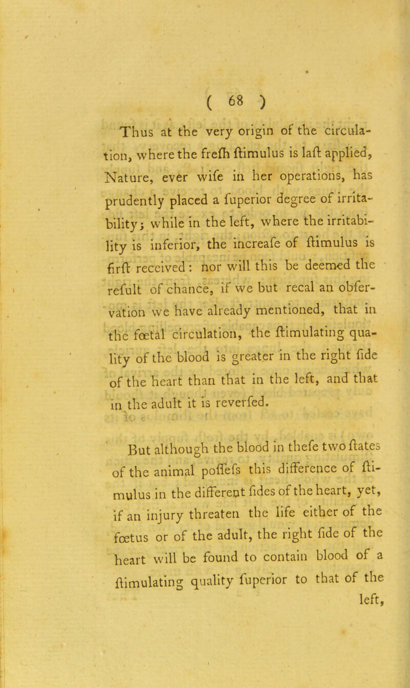 Thus at the very origin of the circula- tion, where the frefh ftimulus is laft applied, Nature, ever wife in her operations, has prudently placed a fuperior degree of irrita- bility; while in the left, where the irritabi- lity is inferior, the increafe of ftimulus is ftrft received: nor will this be deemed the refult of chance, if we but recal an obfer- vation we have already mentioned, that in the foetal circulation, the ftimulating qua- lity of the blood is greater in the right fide of the heart than that in the left, and that in the adult it is reverfed. b. c :■ ■ i But although the blood in thefe twoftates of the animal poflefs this difference of fti- mulus in the different fides of the heart, yet, if an injury threaten the life either of the foetus or of the adult, the right fide of the heart will be found to contain blood of a ftimulating quality fuperior to that of the left,