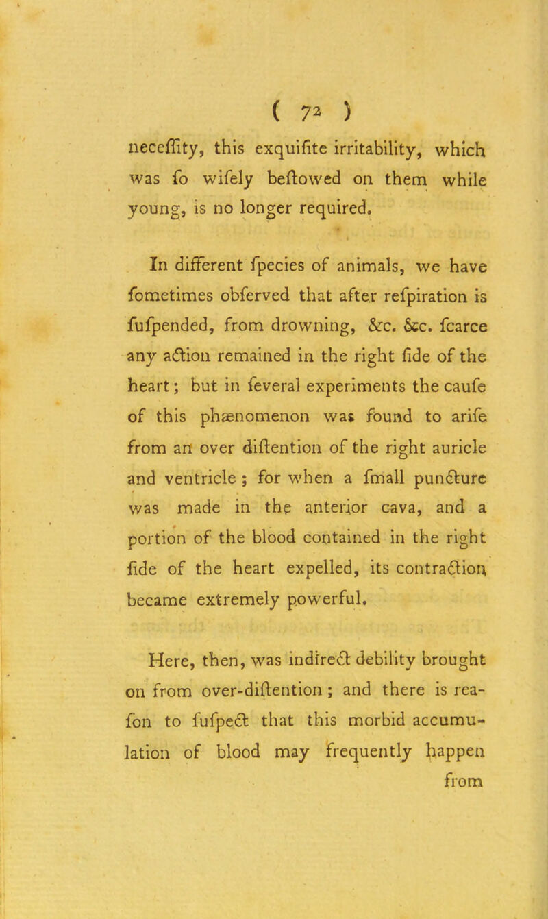 neceffity, this exquifite irritability, which was fo wifely bellowed on them while young, is no longer required. t In different fpecies of animals, we have fometimes obferved that after refpiration is fufpended, from drowning, &c. 6cc. fcarce any action remained in the right fide of the heart; but in feveral experiments the caufe of this phenomenon was found to arife from an over diffention of the right auricle and ventricle ; for when a fmall punCture » , was made in the anterior cava, and a portion of the blood contained in the right fide of the heart expelled, its contraction became extremely powerful. Here, then, was indfreCt debility brought on from over-diftention ; and there is rea- fon to fufpeCt that this morbid accumu- lation of blood may frequently happen from