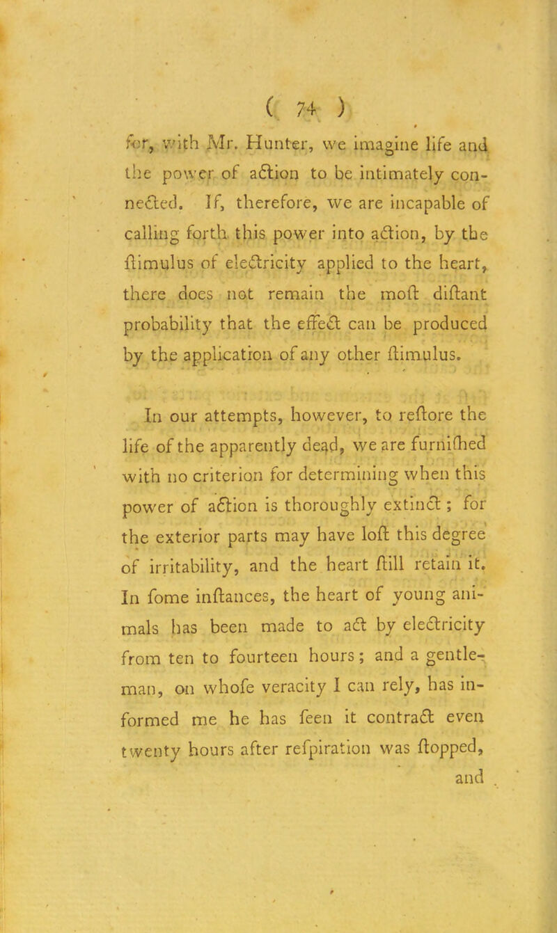 for, with Mr. Hunter, we imagine life and the power of aCtion to be intimately con- nected. If, therefore, we are incapable of calling forth, this power into aCtion, by the ftimulus of electricity applied to the heart, there does not remain the molt diftant probability that the effeCt can be produced by the application of any other ftimulus. In our attempts, however, to reftore the life of the apparently de^d, we are furnifhed with no criterion for determining when this pow’er of a£tion is thoroughly extinct; for the exterior parts may have loft this degree of irritability, and the heart (till retain it. In fome inftances, the heart of young ani- mals has been made to aCt by electricity from ten to fourteen hours; and a gentle- man, on whofe veracity I can rely, has in- formed me he has feen it contraCt even twenty hours after refpiration was flopped, and .