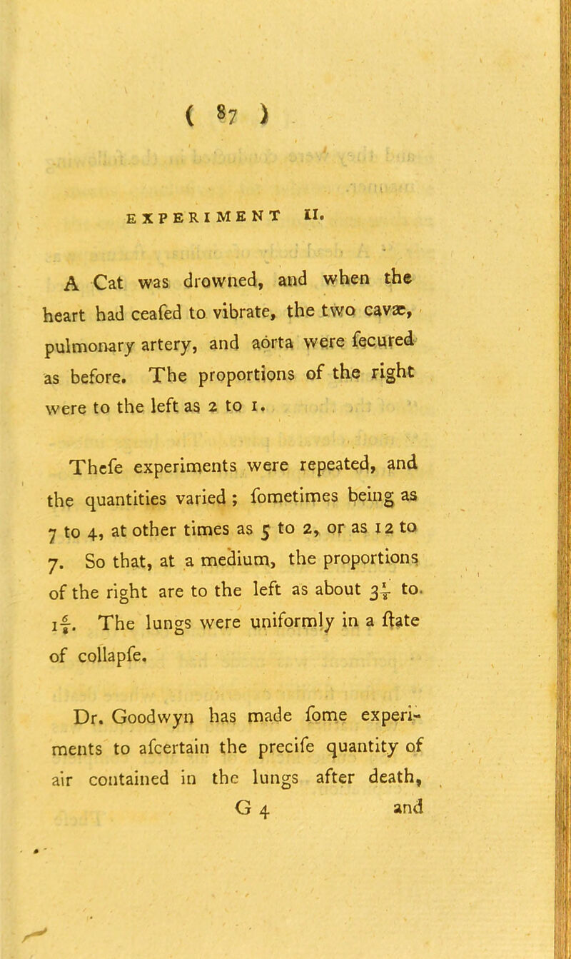 ( «7 ) experiment II. A Cat was drowned, and when the heart had ceafed to vibrate, the two cav<c, pulmonary artery, and aorta were fecured as before. The proportions of the right were to the left as 2 to 1. Thefe experiments were repeated, and the quantities varied ; fometimes being as 7 to 4, at other times as 5 to 2, or as 12 to 7. So that, at a medium, the proportions of the right are to the left as about 3.1 to. 17. The lungs were uniformly in a flate of collapfe. Dr. Goodwyn has made fome experi- ments to afcertain the precife quantity of air contained in the lungs after death,