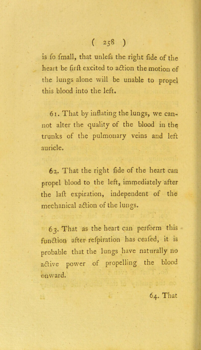 is fo fmall, that unlefs the right fide of the hear t be firft excited to a&ion the motion of the lungs alone will be unable to propel this blood into the left. 61. That by inflating the lungs, we can- not alter the quality of the blood in the trunks of the pulmonary veins and left auricle. 62. That the right fide of the heart can propel blood to the left, immediately after the laft expiration, independent of the mechanical aflion of the lun gs- 63. That as the heart can perform this fun&ion after refpiration has ceafed, it is probable that the lungs have naturally no a&ive power of propelling the blood onward.