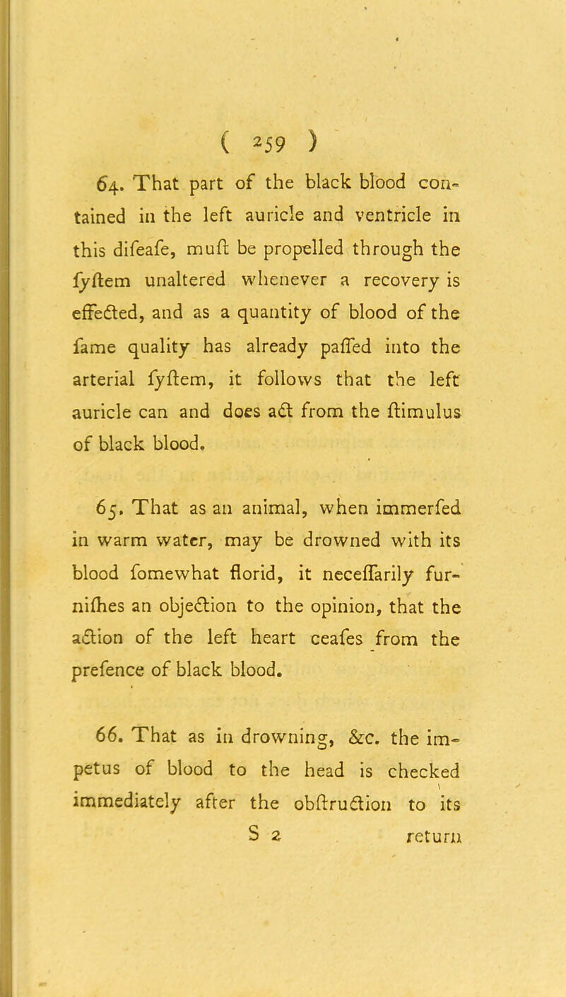 64. That part of the black blood con- tained in the left auricle and ventricle in this difeafe, muft be propelled through the lyftem unaltered whenever a recovery is effected, and as a quantity of blood of the fame quality has already paffed into the arterial fyftem, it follows that the left auricle can and does adt from the ftimulus of black blood. 65. That as an animal, when immerfed in warm water, may be drowned with its blood fomewhat florid, it neceffarily fur- nifhes an objection to the opinion, that the adlion of the left heart ceafes from the prefence of black blood. 66. That as in drowning, &c. the im- petus of blood to the head is checked \ immediately after the obftrudtion to its S 2 return