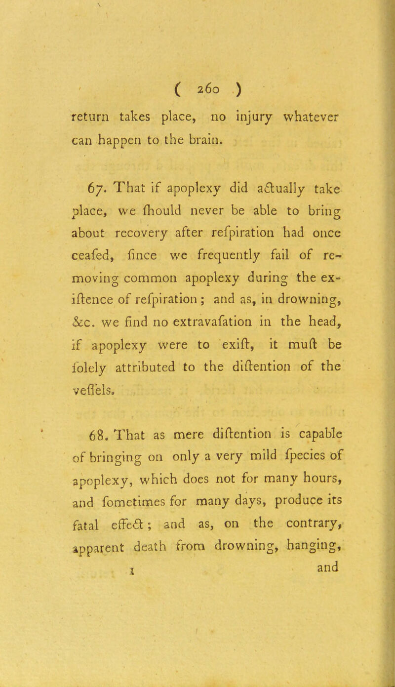 return takes place, no injury whatever can happen to the brain. 67. That if apoplexy did aftually take olace, we fhould never be able to bring about recovery after refpiration had once ceafed, fince we frequently fail of re- moving common apoplexy during the ex- igence of refpiration ; and as, in drowning, &c. we find no extravafation in the head, if apoplexy were to exift, it mud be lolely attributed to the diftention of the veffels. 68. That as mere diftention is capable of bringing on only a very mild fpecies of apoplexy, which does not for many hours, and fometimes for many days, produce its fatal effect; and as, on the contrary, apparent death from drowning, hanging, 1 and