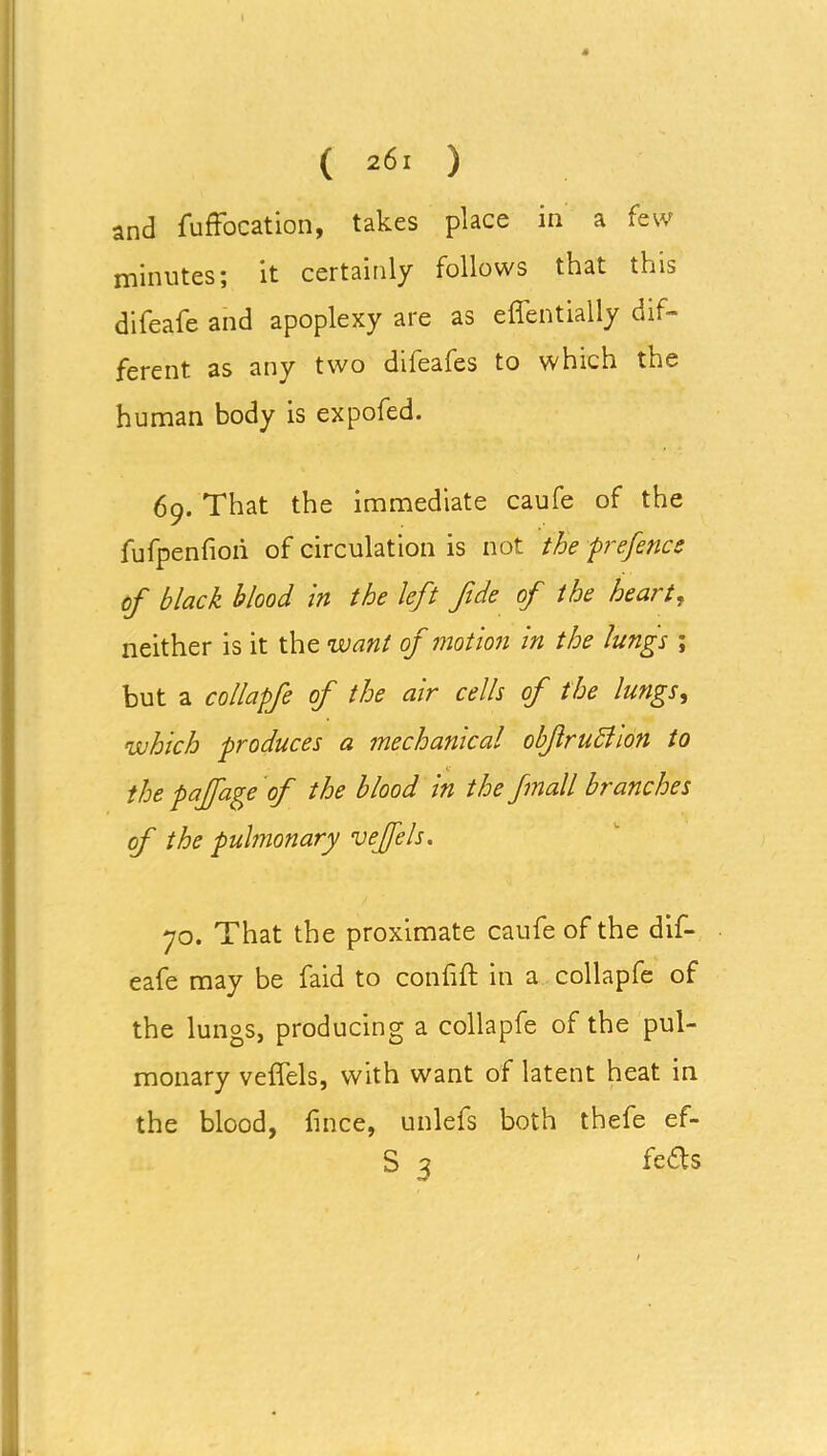 and fuffocation, takes place in a few minutes; it certainly follows that this difeafe and apoplexy are as effentially dif- ferent as any two difeafes to which the human body is expofed. 69. That the immediate caufe of the fufpenfiori of circulation is not the prefence of black blood in the left fide of the heart, neither is it the want of motion in the lungs ; but a collapfe of the air cells of the lungs, which produces a mechanical obfruchon to the pajfage of the blood in the fmall branches of the pulmonary vejfels. 70. That the proximate caufe of the dif- eafe may be faid to confift in a collapfe of the lungs, producing a collapfe of the pul- monary veffels, with want of latent heat in the blood, lince, unlefs both thefe ef- S 3 feds