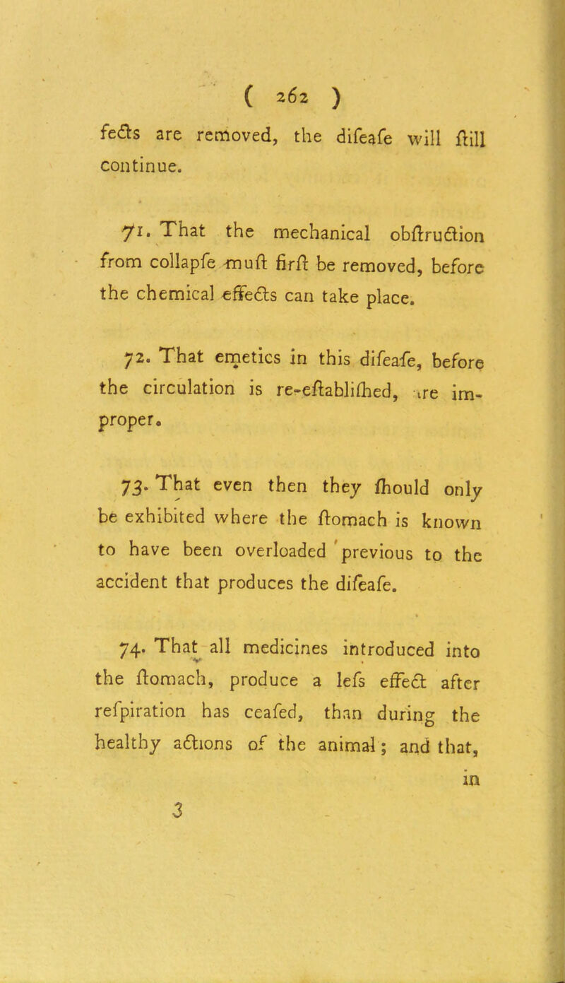( 2^2 ) feds are removed, the difeafe will fUll continue. yi. That the mechanical obflrudtion from collapfe mu ft firft be removed, before the chemical effects can take place. 72. That emetics in this difeafe, before the circulation is re-eftablilhed, ne im- proper. 73. That even then they fhould only be exhibited where the ftomach is known to have been overloaded previous to the accident that produces the difeafe. 74. That all medicines introduced into the ftomach, produce a lefs effedt after refpiration has ceafed, than during the healthy adhons of the animal; and that, in