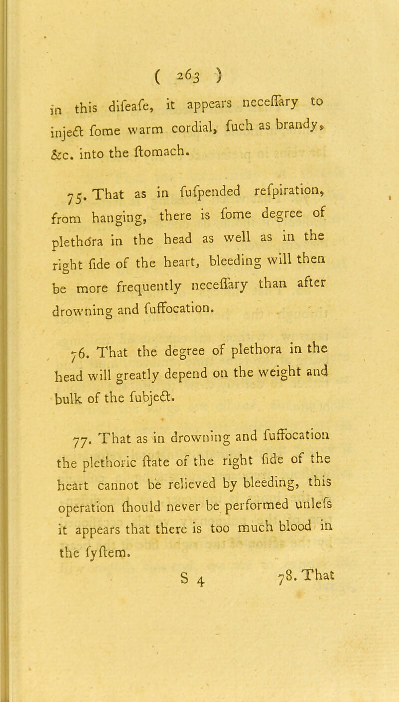 in this difeafe, it appears neceffary to jnje& fome warm cordial, fuch as brandy, &c. into the ftomach. ^5. That as in fufpended refpiration, from hanging, there is fome degree of plethdra in the head as well as in the right fide of the heart, bleeding will then be more frequently neceffary than after drowning and fuffocation. 76. That the degree of plethora in the head will greatly depend on the weight and bulk of the fubjett. 77. That as in drowning and fuffocation the plethoric ftate of the right fide of the heart cannot be relieved by bleeding, this operation fhould never be performed unlefs it appears that there is too much blood in the fyffem.