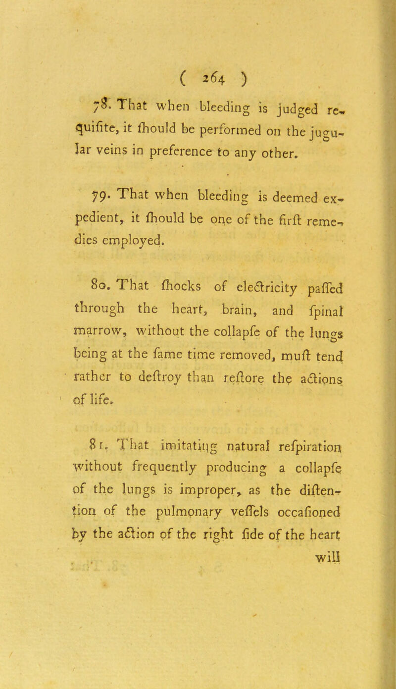 ( 26 4 ) That when bleeding is judged re- quifite, it fhould be performed on the jugu- lar veins in preference to any other. 79* That when bleeding is deemed ex- pedient, it fhould be one of the firft reme- dies employed. 8o. That fhocks of electricity paffed through the heart, brain, and fpinal marrow, without the collapfe of the lungs being at the fame time removed, mull tend rather to deftroy than reftore the actions ’ of life. 8r. That imitating natural refpiration •without frequently producing a collapfe of the lungs is improper, as the diften- tion of the pulmonary veffels occafioned by the action of the right fide of the heart will