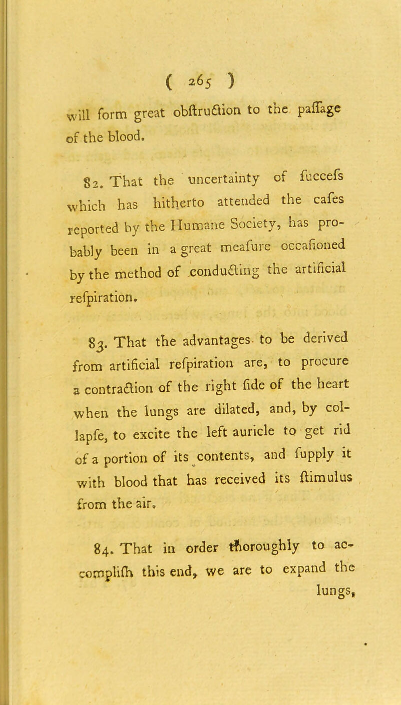 will form great obftru&ion to the pafifage of the blood. 82. That the uncertainty of fbccefs which has hitherto attended the cafes reported by the Humane Society, has pro- bably been in a great meafure oecafioned by the method of uondu&ing the artificial refpiration. 83. That the advantages to be derived from artificial refpiration are, to procure a contraction of the right fide of the heart when the lungs are dilated, and, by col- lapfe, to excite the left auricle to get rid of a portion of its contents, and fupply it with blood that has received its flimulus from the air. 84. That in order thoroughly to ac- complifa this end, we are to expand the lungs,