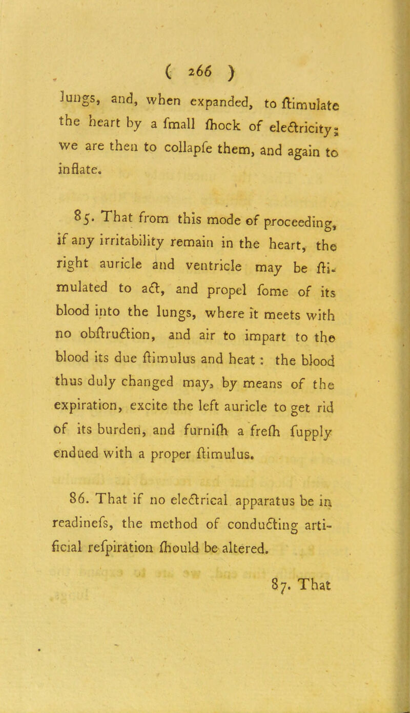 lungs, and, when expanded, to simulate the heart by a fmall fhock of elearicity we aie then to collapfe them, and again to inflate. 1 85. That from this mode of proceeding, if any irritability remain in the heart, the right auricle and ventricle may be Si- mulated to aa, and propel feme of its blood into the lungs, where it meets with no obSruaion, and air to impart to the blood its due Simulus and heat : the blood thus duly changed may, by means of the expiration, excite the left auricle to get rid of its burden, and furnifh a frefh fupply endued with a proper Sim ulus. 86. That if no elearical apparatus be in readinefs, the method of conduaing arti- ficial refpiration fhould be altered. vs