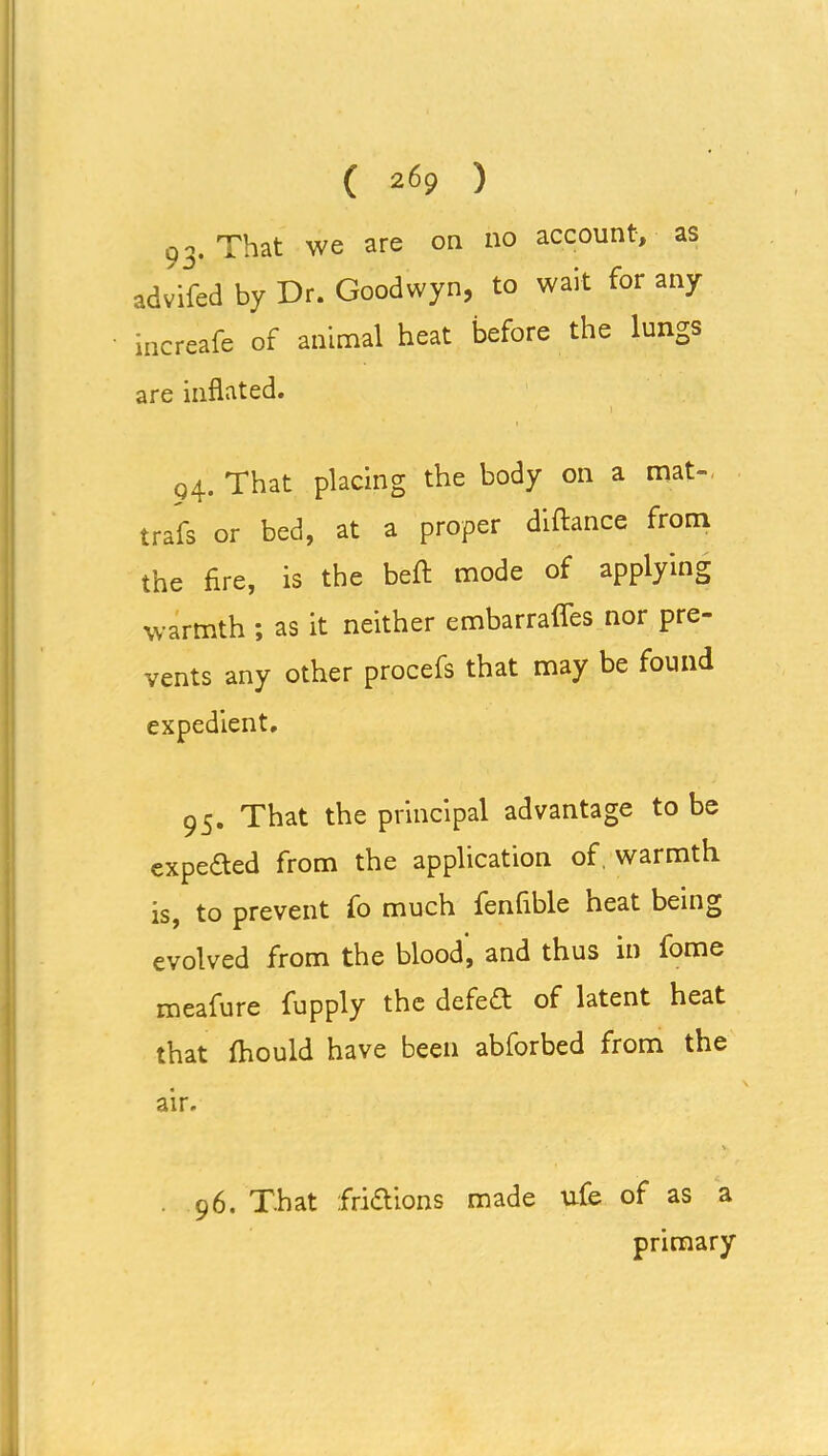 q i. That we are on no account, as advifed by Dr. Goodwyn, to wait for any increafe of animal heat before the lungs are inflated. 94. That placing the body on a mat-, trafs or bed, at a proper diftance from the fire, is the beft mode of applying warmth ; as it neither embarrafles nor pre- vents any other procefs that may be found expedient, 95. That the principal advantage to be expeded from the application of, warmth is, to prevent fo much fenfible heat being evolved from the blood, and thus in iome meafure fupply the defedt of latent heat that fhould have been abforbed from the air. . 96. That fridtions made ufe of as a primary