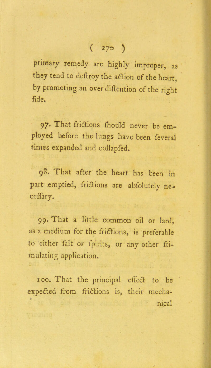 ( 2 7° ) I primary remedy are highly improper, as they tend to deftroy the aftion of the heart, by promoting an over diftention of the right fide. 97. That frictions fhould never be em- ployed before the lungs have been feveral times expanded and collapfed. 98. That after the heart has been in part emptied, fri&ions are abfolutely ne- ceffary. 99. That a little common oil or lard, as a medium for the fri&ions, is preferable to either fait or fpirits, or any other Si- mulating application. 100. That the principal effect to be expe&ed from frictions is, their mecha- -J* nical