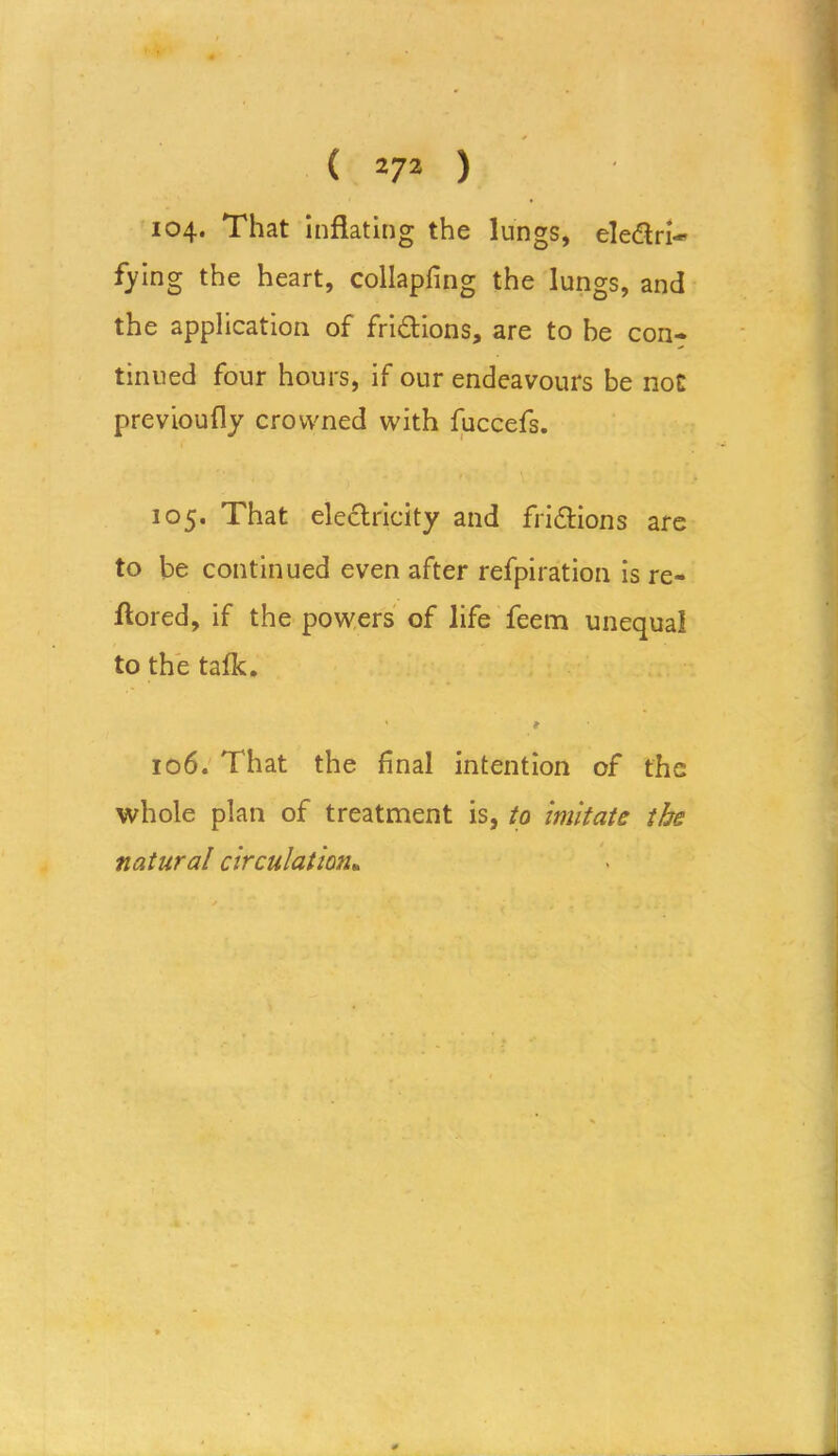 104. That inflating the lungs, eledlri- tying the heart, collapfing the lungs, and the application of fri&ions, are to be con- tinued four hours, if our endeavours be not previoufly crowned with fuccefs. 105. That electricity and frictions are to be continued even after refpiration is re- ftored, if the powers of life feem unequal to the talk. 1 * 106. That the final intention of the whole plan of treatment is, to imitate the natural circulation.