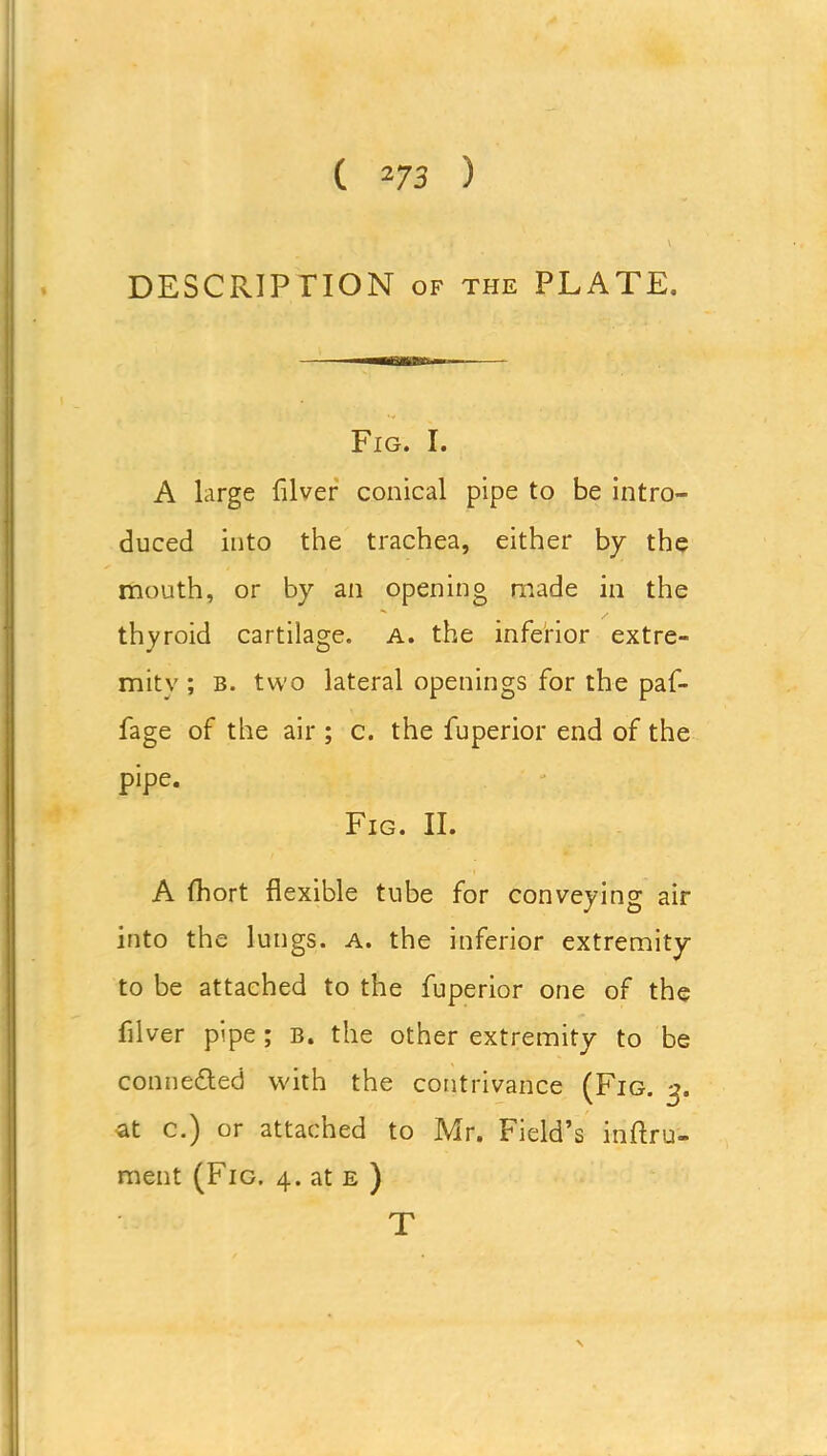 DESCRIPTION of the PLATE. Fig. I. A large (liver conical pipe to be intro- duced into the trachea, either by the mouth, or by an opening made in the thyroid cartilage. A. the inferior extre- mity ; B. two lateral openings for the paf- fage of the air ; c. the fuperior end of the pipe. Fig. II. A fhort flexible tube for conveying air into the lungs, a. the inferior extremity to be attached to the fuperior one of the filver pipe; b. the other extremity to be conneded with the contrivance (Fig. 3. at c.) or attached to Mr. Field’s inftru- ment (Fig. 4. at e ) T