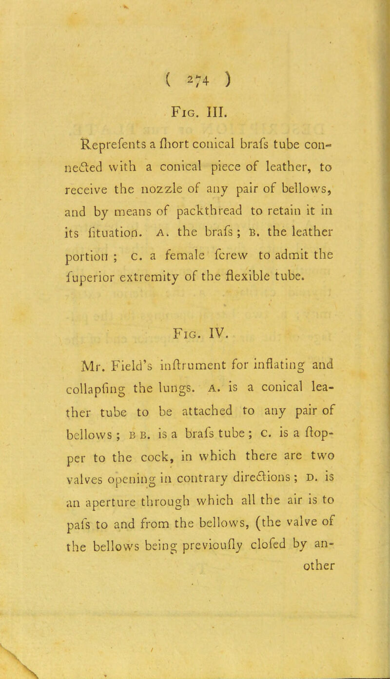 Fig. III. • K Reprefents a fhort conical brafs tube con- nected with a conical piece of leather, to receive the nozzle of any pair of bellows, and by means of packthread to retain it in its lituation. a. the brafs; B. the leather portion ; c. a female fcrew to admit the fuperior extremity of the flexible tube. Fig. IV. Mr. Field’s inftrument for inflating and collapfing the lungs, a. is a conical lea- ther tube to be attached to any pair of bellows; bb. is a brafs tube ; c. is a hop- per to the cock, in which there are two valves opening in contrary directions ; d. is an aperture through which all the air is to pafs to and from the bellows, (the valve of bellows being previoufly clofed by an- other / the