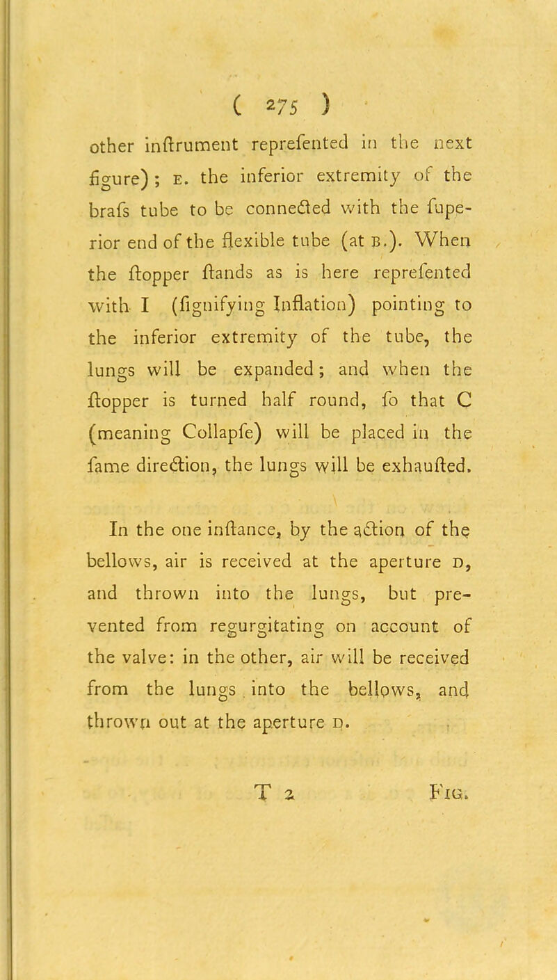 ( 2/5 ) other instrument reprefented in the next figure) ; e. the inferior extremity of the brafs tube to be connected with the fupe- rior end of the flexible tube (at B.). When the flopper Sands as is here reprefented with I (fignifying Inflation) pointing to the inferior extremity of the tube, the lungs will be expanded; and when the Sopper is turned half round, fo that C (meaning Collapfe) will be placed in the fame direction, the lungs will be exhauSed. In the one inSance, by the adlion of the bellows, air is received at the aperture d, and thrown into the lungs, but pre- vented from regurgitating on account of the valve: in the other, air will be received from the lungs . into the bellows, and thrown out at the aperture d. Fig. T 2