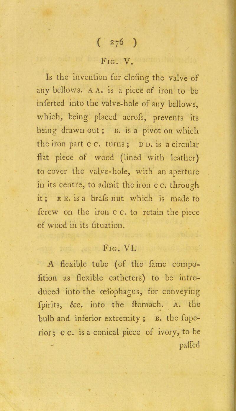 Fig. V. Is the invention for doling the valve of any bellows, a a. is a piece of iron to be inferted into the valve-hole of any bellows, which, being placed acrofs, prevents its being drawn out ; b. is a pivot on which the iron part c c. turns; d d. is a circular flat piece of wood (lined with leather) to cover the valve-hole, with an aperture in its centre, to admit the iron c c. through it; e e. is a brafs nut which is made to fcrew on the iron c c. to retain the piece of wood in its fituation. Fig. VI. A flexible tube (of the fame compo- fition as flexible catheters) to be intro- duced into the oefophagus, for conveying fpirits, &c. into the flomach. a. the bulb and inferior extremity ; b. the fupe- rior; c c. is a conical piece of ivory, to be palled