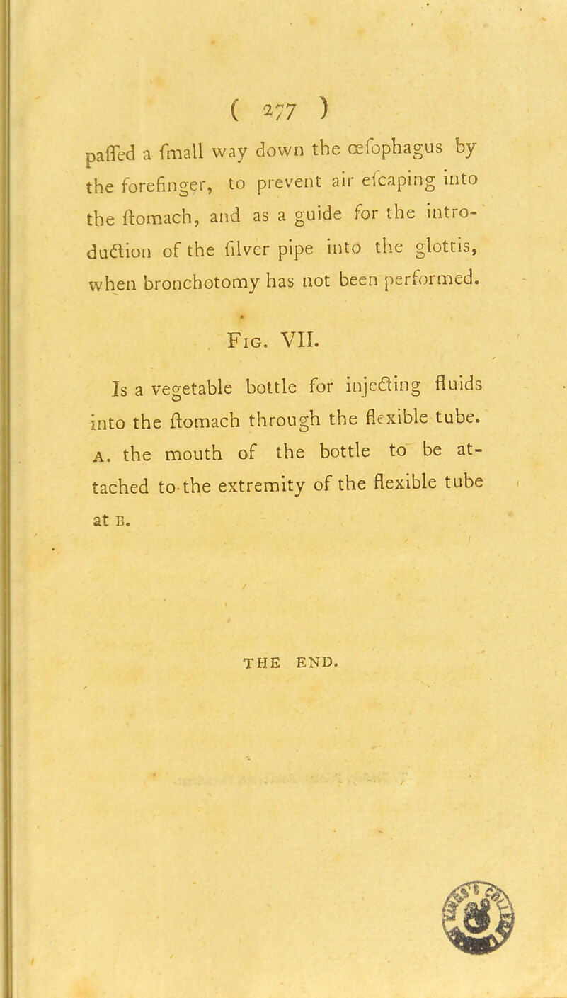 ( 27 7 ) pafled a (mall way down the cefophagus by the forefinger, to prevent air eicaping into the ftomach, and as a guide for the intro- duction of the filver pipe into the glottis, when bronchotomy has not been performed. Fig. VII. Is a vegetable bottle for injecting fluids into the ftomach through the flexible tube. A. the mouth of the bottle to be at- tached to-the extremity of the flexible tube at b. THE END.