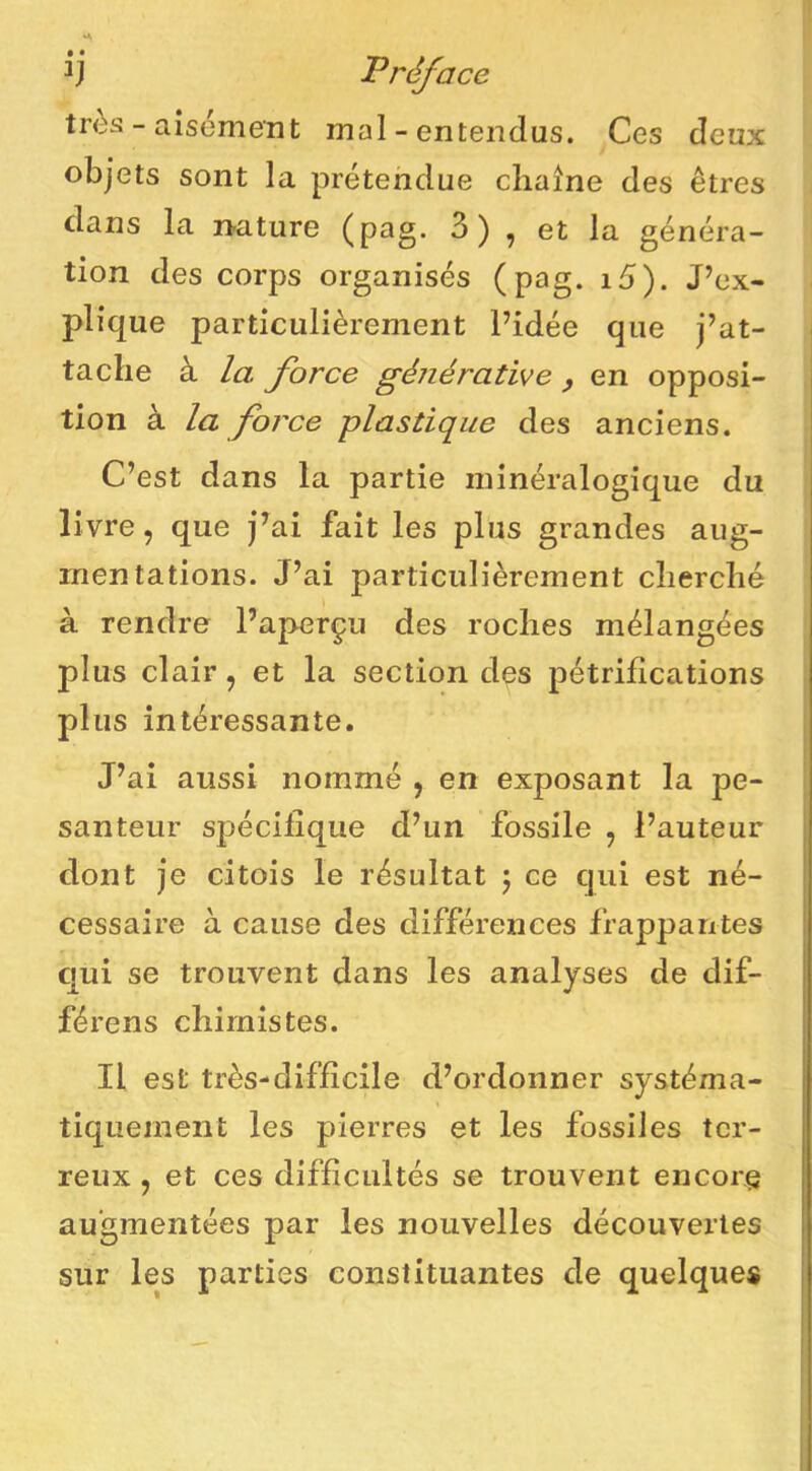 Fréface très - aisément mal - entendus. Ces deux objets sont la prétendue chaîne des êtres dans la nature (pag. 3) , et la généra- tion des corps organisés (pag. i5). J’ex- plique particulièrement l’idée que j’at- tache à la force générative , en opposi- tion à la force plastique des anciens. C’est dans la partie minéralogique du livre, que j’ai fait les plus grandes aug- mentations. J’ai particulièrement cherché à rendre l’aperçu des roches mélangées plus clair, et la section des pétrifications plus intéressante. J’ai aussi nommé , en exposant la pe- santeur spécifique d’un fossile , l’auteur dont je citois le résultat j ce qui est né- cessaire à cause des différences frappantes ; qui se trouvent dans les analyses de dif- férons chimistes. Il est très-difficile d’ordonner systéma- tiquement les pierres et les fossiles ter- reux J et ces difficultés se trouvent encore augmentées par les nouvelles découvertes sur les parties constituantes de quelques j