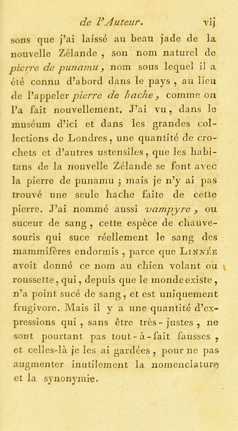 de routeur, vij sons que j’ai laissé au beau jade de la nouvelle Zélande , son nom naturel de pierre de punamu ^ nom sous lequel il a été connu d’abord dans le pays , au lieu de l’appeler piej're de hache ^ comme on l’a fait nouvellement. J’ai vu, dans le muséum d’ici et dans les grandes col- lections de Londres, une quantité de cro- cliets et d’autres ustensiles, que les liabi- tans de la nouvelle Zélande se font avec la pierre de punamu j mais je n’y ai pas trouvé une seule hache faite de cette pierre. J’ai nommé aussi uampyre p ou suceur de sang , cette espèce de chauve- souris qui suce réellement le sang des mammifères endormis , parce que Linivée avoit donné ce nom au chien volant ou roussette, qui, depuis que le monde existe , n’a point sucé de sang, et est uniquement frugivore. Mais il y a une quantité d’ex- pressions qui , sans être très - justes , ne sont pourtant pas tout-à-fait fausses , et celles-là je les ai gardées , pour ne pas augmenter inutilement la nomenclature et la synonymie.