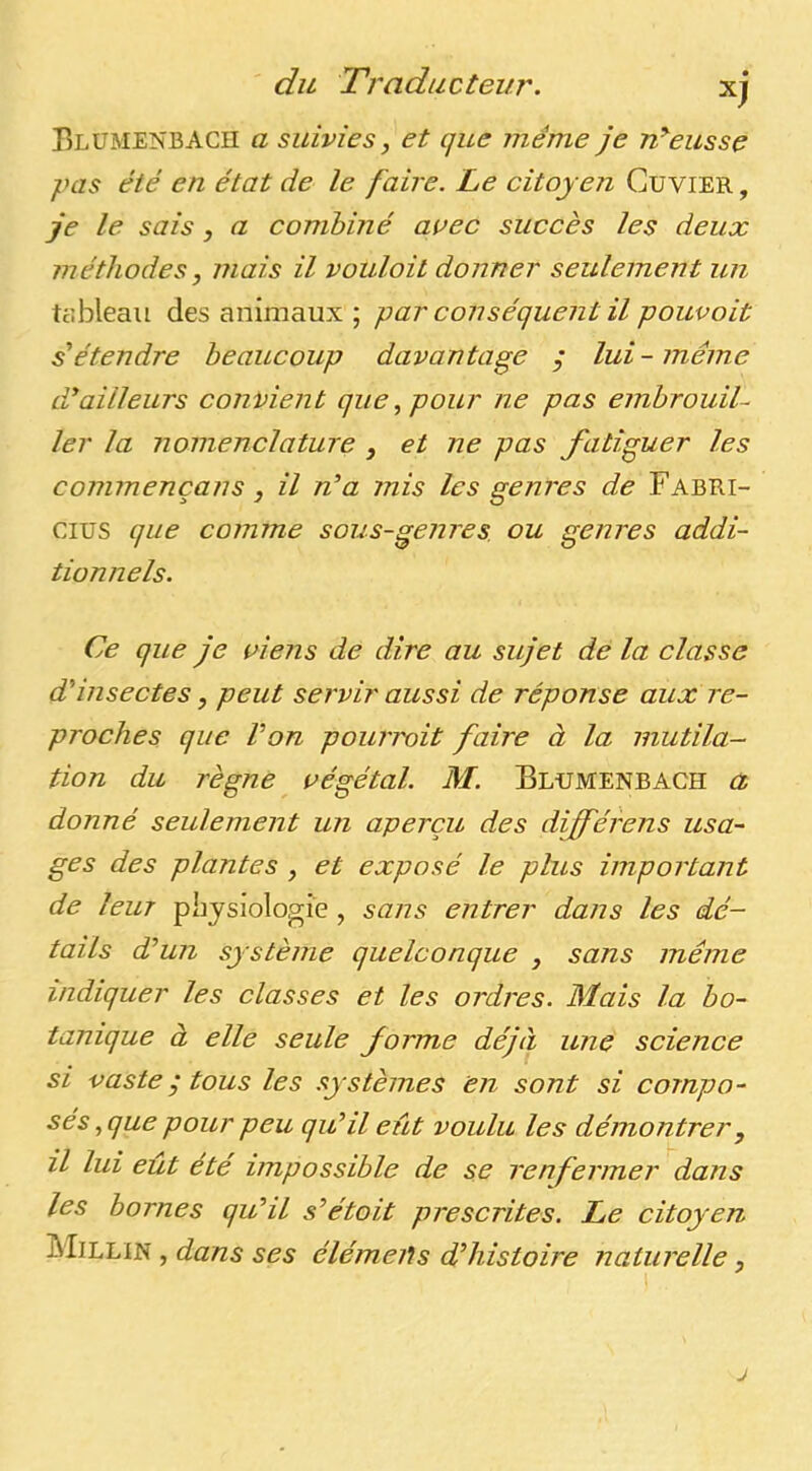 BlüMENBACII a suivies, et que même je rêeusse }His été en état de le faire. Le citoyen Cuvier, je le sais, a combiné arec succès les deux méthodes, mais il vouloit donner seulement un tobleau des animaux; par conséquent il pouvoit s'étendre beaucoup davantage ; lui - même d'ailleurs convient que., pour ne pas embrouil- ler la nomenclature , et ne pas fatiguer les connu encans, il n'a mis les genres de Fabri- cius que comme sous-genres, ou genres addi- tionnels. Ce que je riens de dire au sujet de la classe d'insectes, peut servir aussi de réponse aux re- proches que Von pourvoit faire à la mutila- tion du règne régétal. M. Blumenbach a donné seulement un aperçu des différens usa- ges des plantes , et exposé le plus important de leur physiologie , sans entrer dans les dé- tails d'un système quelconque , sans même indiquer les classes et les ordres. Mais la bo- tanique à elle seule forme déjà une science si vaste y tous les .ystèmes en sont si compo- sés, que pour peu qu'il eût voulu les démontrer, il lui eût été impossible de se renfermer dans les bornes qu'il s'était prescrites. Le citoyen Millin , dans ses élémeils d'histoire naturelle,