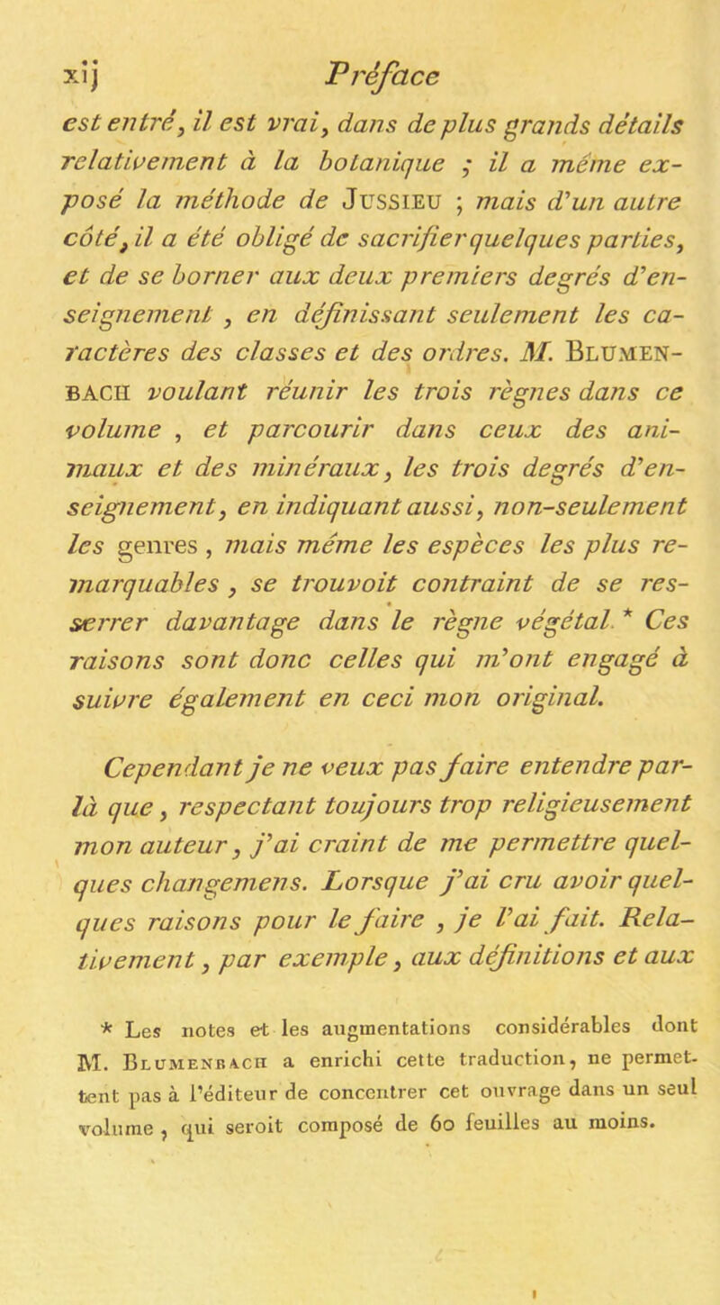 est entré, il est vrai, dans de plus grands détails Telatiaement à la botanique ,• il a meme ex- posé la méthode de Jussieu ; mais d’un autre côté, il a été obligé de sacrifier quelques parties, et de se borner aux deux premiers degrés d’en- seignement , en définissant seulement les ca- ractères des classes et des ordres. M. Blumen- BACH voulant réunir les trois règnes dans ce volume , et parcourir dans ceux des ani- maux et des minéraux, les trois degrés d’en- seignement, en indiquant aussi, non-seulement les genres , mais même les espèces les plus re- marquables , se trouvoit contraint de se res- serrer davantage dans le règne végétal. * Ces raisons sont donc celles qui m’ont engagé à suivre également en ceci mon original. Cependant je ne veux pas fiaire entendre par- là que, respectant toujours trop religieusement mon auteur, j’ai craint de me permettre quel- ques changemens. Lorsque j’ai cru avoir quel- ques raisons pour le faire , je l’ai fait. Rela- tivement , par exemple, aux définitions et aux * Les notes et les augmentations considérables dont M. BLUMENBA.cn a enrichi cette traduction, ne permet, tent pas à l’éditeur de concentrer cet ouvrage dans un seul volume , (^111 seroit composé de 6o feuilles au moins. I