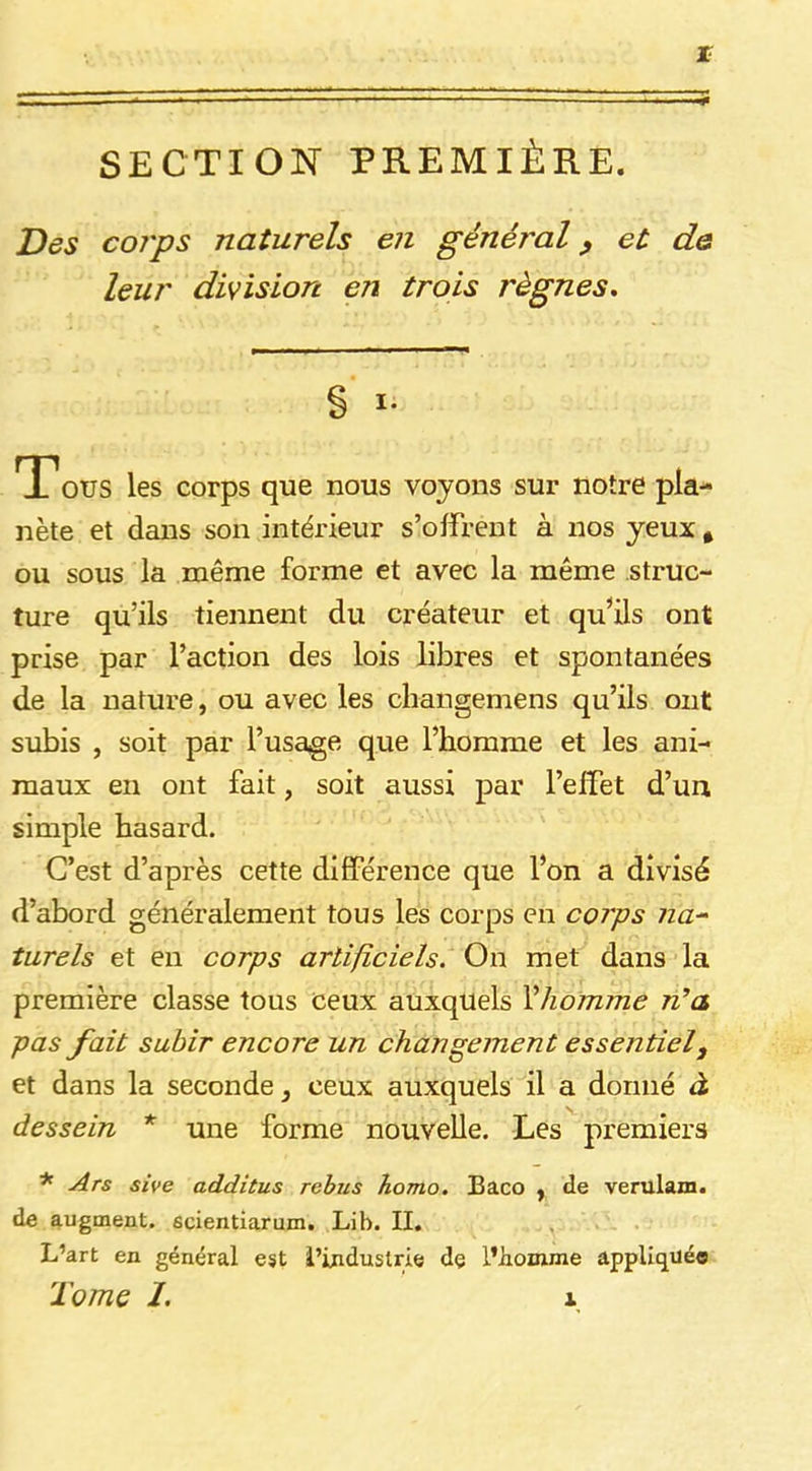 r SECTION PREMIÈRE. Des corps naturels en général ^ et de leur division en trois règnes. % I- T?OüS les corps que nous voyons sur notre pla- nète et dans son intérieur s’offrent à nos yeux , ou sous la même forme et avec la même struc- ture qu’ils tiennent du créateur et qu’ils ont prise par l’action des lois libres et spontanées de la nature, ou avec les changemens qu’ils ont subis , soit par l’usage que l’homme et les ani- maux en ont fait, soit aussi par l’effet d’un, simple hasard. C’est d’après cette différence que l’on a divisé d’abord généralement tous les corps en corps na^ turels et en corps artificiels. On met dans la première classe tous ceux auxquels Vhormne n’a pas fait subir encore un changement essentiel^ et dans la seconde, ceux auxquels il a donné à dessein * une forme nouvelle. Les premiers * Ars sive additus rebus homo. £aco ^ de verulam. de augment. scientiarum. Lib. II. L’art en général est l’industrie de l’homme appliqué®