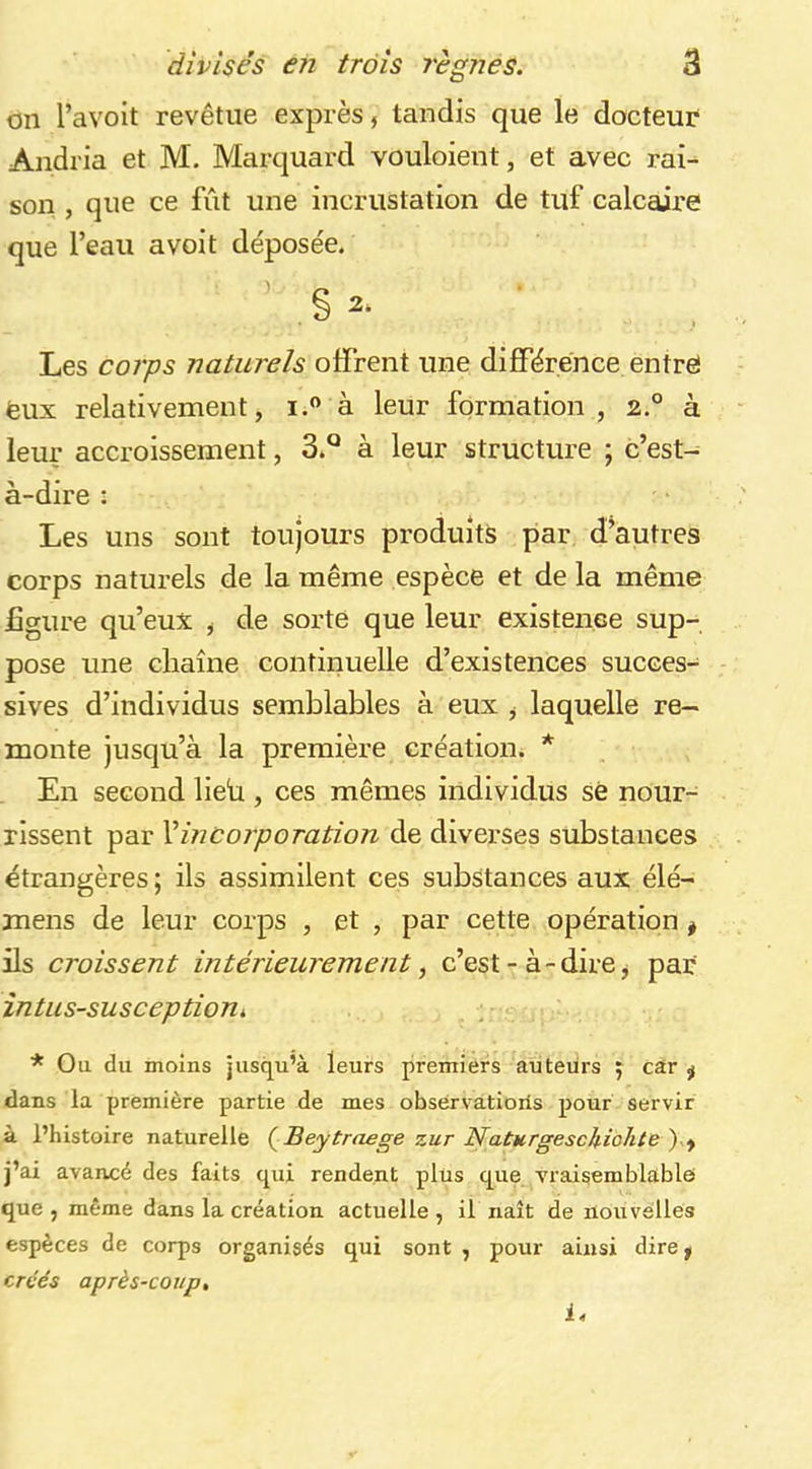 on l’avoit revêtue exprès, tandis que le docteur* Andria et M. Marquard vouloient, et avec rai- son , que ce fût une incrustation de tuf calcaire que l’eau avoit déposée. Les coi'ps naturels offrent une différence entré feux relativement, i.” à leur formation, 2.° à leur accroissement, 3.*^ à leur structure ; c’est- à-dire : Les uns sont toujours produits par d’autres corps naturels de la même espèce et de la même £gure qu’eux ^ de sorte que leur existence sup- pose une chaîne continuelle d’existences succes- sives d’individus semblables à eux , laquelle re- monte jusqu’à la première création. * En second lieb , ces mêmes individus sé nour- rissent par Xincorporation de diverses substances étrangères ; ils assimilent ces substances aux élé- mens de leur corps , et , par cette opération ^ ils croissent intérieurement^ c’est - à-dire j par întus-susceptioni * Ou du moins jusqu’à leurs premiers auteurs j car ÿ dans la première partie de mes obsérvatioiis pour servir à l’histoire naturelle (^Beytraege zur NaturgesclUohte')-.if j’ai avancé des faits qui rendent plus que vraisemblable que , même dans la création actuelle , il naît de nouvelles espèces de corps organisés qui sont , pour ainsi dire^ créés après-coup, i.