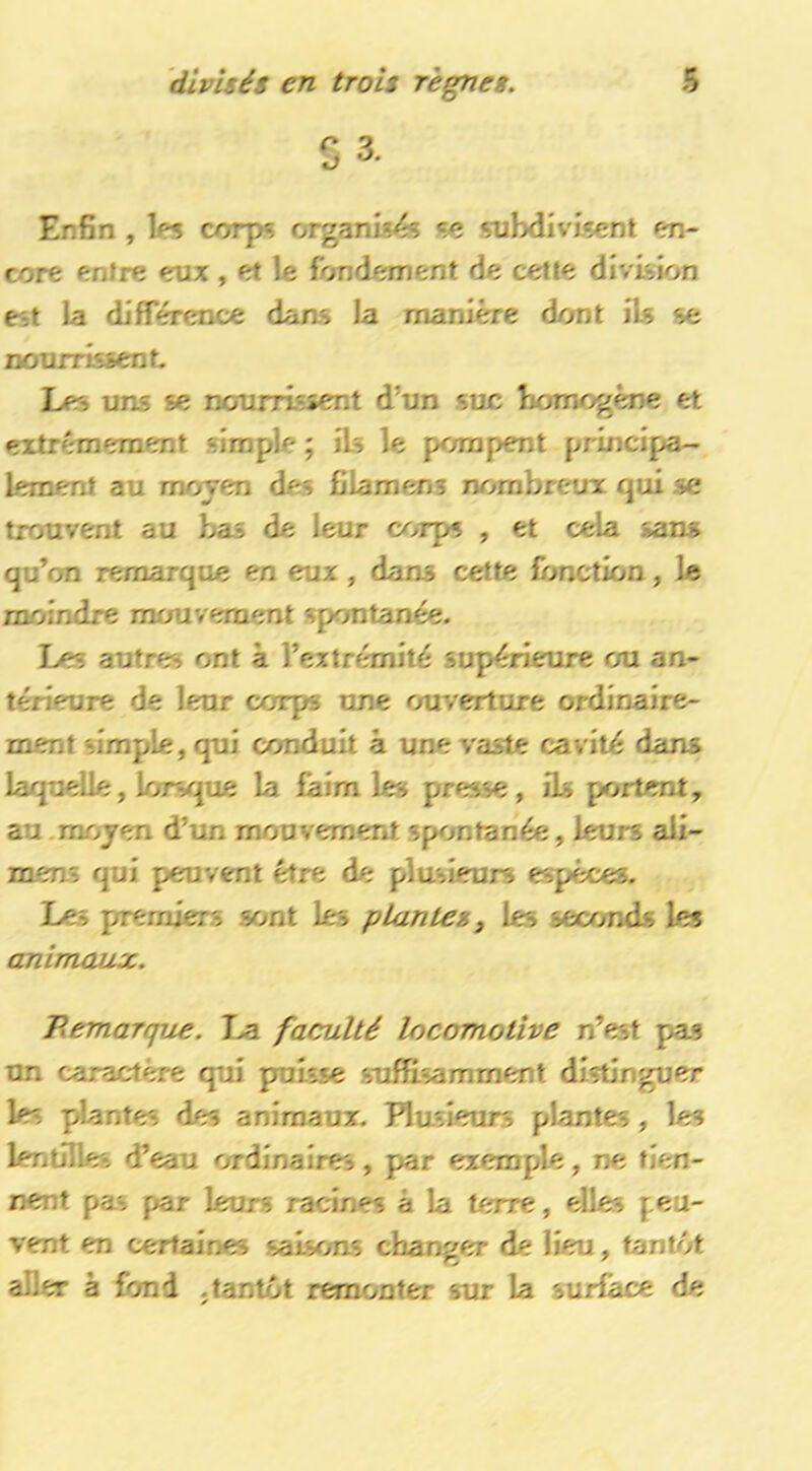 ^ 3 Enfin , les corps organis<?s so subdivisent en- core entre eux , et le fondement de cette division est la difTérence daas la manière dont ils se nourrissent. Les uns se nourrissent d’un suc homogène et extrêmement simple ; ils le pompent principa- lement au moyen des fîlamens nombreux qui se trouvent au bas de leur corps , et cela sans qu’on remarque en eux, dans cette fonction, le moindre mouvement spontanée. Les autres ont à l’extnhnité supérieure ou an- térieure de leur corps une ouverture ordinaire- ment simple, qui conduit à une vaste cavité dans laquelle, lorsque la faim les presse, iU portent, au .moyen d’un mouvement spontanée, leurs ali- mens qui peuvtmt être de plusieurs espèces. Les premiers sont les plantes, les seconds les animwÂX. B.emarqiie. I>a faculté locomotive n’est pas un caractère qui puisse suffisamment distinguer les plantes des animaux. Plusieurs plantes, les lentilles d’eau ordinaires, par exemple, ne tien- nent pas par leurs racines à la terre, elles peu- vent en certaines saisons changer de lieu, tantôt aller à fond .tantôt remonter sur la surface de