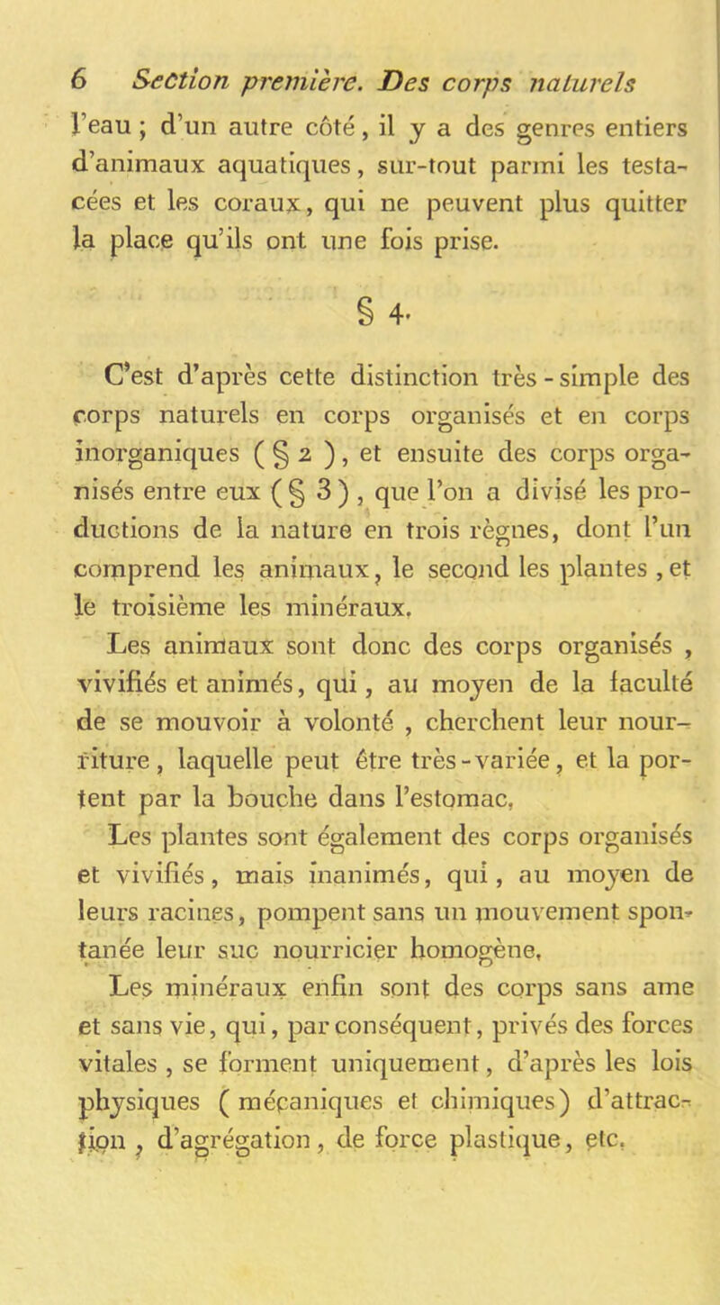 l’eau ; d’un autre côté, il y a des genres entiers d’animaux aquatiques, sur-tout parmi les testa- cées et les coraux, qui ne peuvent plus quitter la place qu’ils ont une fois prise. § 4. C’est d’après cette distinction très - simple des corps naturels en corps organisés et en corps inorganiques ( § 2 ), et ensuite des corps orga- nisés entre eux (§ 3) , que l’on a divisé les pro- ductions de la nature en trois règnes, dont run comprend les animaux, le second les plantes , et le troisième les minéraux, Les animaux sont donc des corps organisés , vivifiés et animés, qui, au moyen de la faculté de se mouvoir à volonté , cherchent leur nour-- riture , laquelle peut être très-variée, et la por- tent par la bouche dans l’estomac, Les plantes sont également des corps organisés et vivifiés, mais inanimés, qui, au moyen de leurs racines, pompent sans un mouvement spon- tanée leur suc nourricier homogène, Les minéraux enfin sont des corps sans ame et sans vie, qui, par conséquent, privés des forces vitales , se forment uniquement, d’après les lois physiques ( mépaniques et chimiques) d’attrac^ jipn , d’agrégation, de force plastique, ptc,