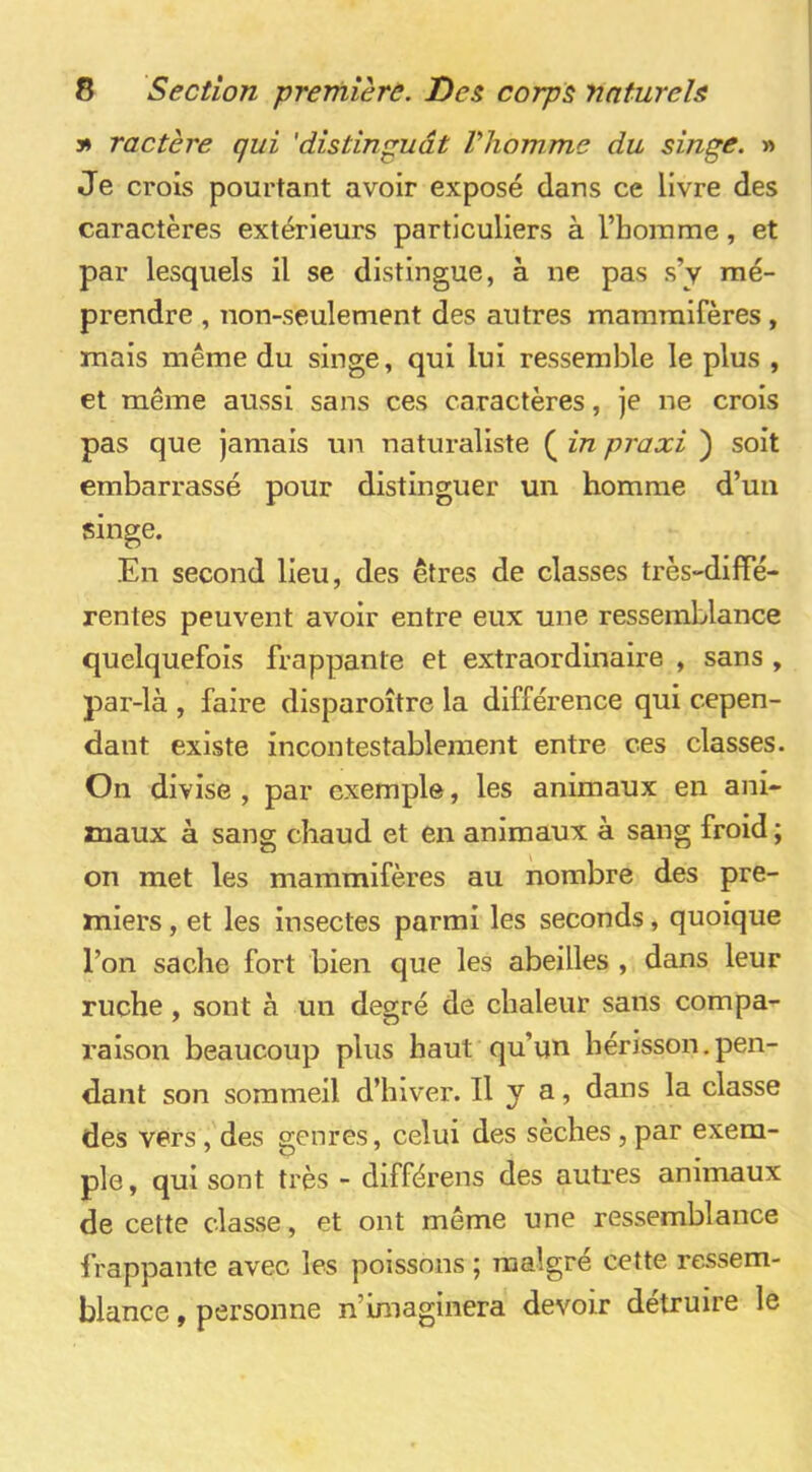 3» ractère qui 'distinguât Vhowme du singe. » Je crois pourtant avoir exposé dans ce livre des caractères extérieurs particuliers à l’homme, et par lesquels il se distingue, à ne pas s’y mé- prendre , non-seulement des autres mammifères , mais même du singe, qui lui ressemble le plus , et même aussi sans ces caractères, je ne crois pas que jamais un naturaliste ( in praxi ) soit embarrassé pour distinguer un homme d’un singe. En second lieu, des êtres de classes très-diffé- rentes peuvent avoir entre eux une ressemblance quelquefois frappante et extraordinaire , sans , par-là , faire disparoître la différence qui cepen- dant existe incontestablement entre ces classes. On divise , par exemple, les animaux en ani- maux à sang chaud et en animaux à sang froid ; on met les mammifères au nombre des pre- miers , et les insectes parmi les seconds, quoique l’on sache fort bien que les abeilles , dans leur ruche, sont à un degré de chaleur sans compa- raison beaucoup plus haut qu’un hérisson.pen- dant son sommeil d’hiver. Il y a, dans la classe des vers, des genres, celui des sèches, par exem- ple, qui sont très - différons des autres animaux de cette classe, et ont même une ressemblance frappante avec les poissons ; malgré cette ressem- blance , personne n’imaginera devoir détruire le