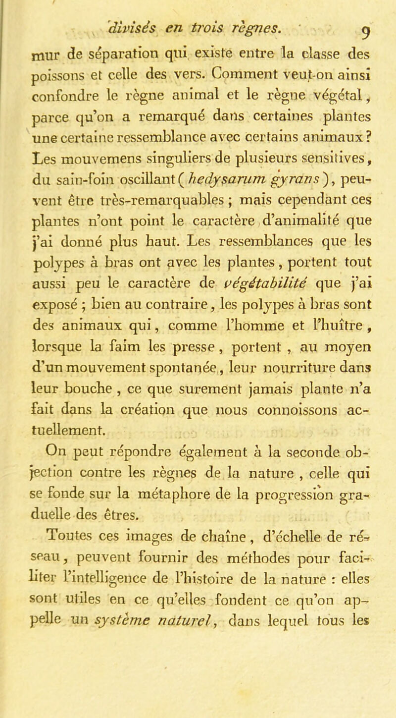 mur de séparation qui existe entre la classe des poissons et celle des vers. Comment veut-on ainsi confondre le règne animal et le règne végétal, parce qu’on a remarqué dans certaines plantes une certaine ressemblance avec certains animaux ? Les mouvemens singuliers de plusieurs sensitives, du sain-foin oscillant ( hedysarum tyrans ), peu- vent être très-remarquables ; mais cependant ces plantes n’ont point le caractère d’animalité que j’ai donné plus haut. Les ressemblances que les polypes à bras ont avec les plantes, portent tout aussi peu le caractère de végétabilité que j’ai exposé ; bien au contraire, les polypes à bras sont des animaux qui, comme l’homme et l’huître , lorsque la faim les presse , portent , au moyen d’un mouvement spontanée, leur nourriture dans leur bouche , ce que sûrement jamais plante n’a fait dans la création que nous connoissons ac- tuellement. On peut répondre également à la seconde ob- jection contre les règnes de la nature , celle qui se fonde sur la métaphore de la progression gra- duelle des êtres. Toutes ces images de chaîne, d’échelle de ré-^ seau, peuvent fournir des méthodes pour faci- liter r intelligence de l’histoire de la nature : elles sont utiles en ce qu’elles fondent ce qu’on ap- pelle un système naturel, dans lequel tous les