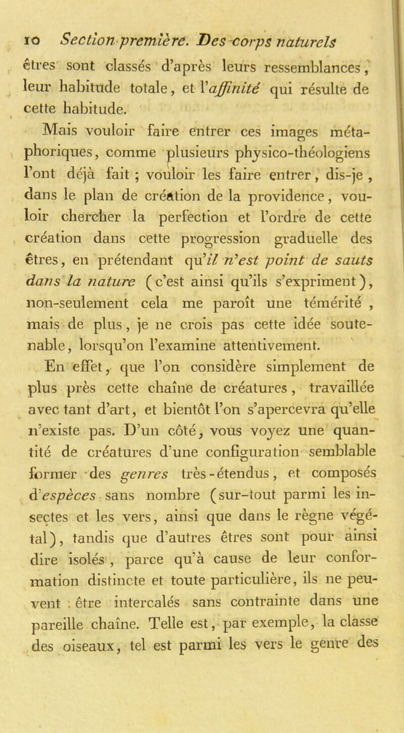 êtres sont classés d’après leurs ressemblances leur habitude totale, et Xaffinité qui résulte de cette habitude. Mais vouloir faire entrer ces images méta- phoriques, comme plusieurs phjsico-théologiens l’ont déjà fait ; vouloir les faire entrer, dis-je , dans le plan de création de la providence, vou- loir chercher la perfection et l’ordre de cette création dans cette progression graduelle des êtres, en prétendant qu’z7 n’est point de sauts dans la nature (c’est ainsi qu’ils s’expriment), non-seulement cela me paroît une témérité , mais de plus, je ne crois pas cette idée soute- nable, lorsqu’on l’examine attentivement. En effet, que l’on considère simplement de plus près cette chaîne de créatures, travaillée avec tant d’art, et bientôt l’on s’apercevra qu’elle n’existe pas. D’un côté, vous voyez une quan- tité de créatures d’une configuration semblable O former 'des genres très - étendus , et composés éèespèces sans nombre (sur-tout parmi les in- sectes et les vers, ainsi que dans le règne végé- tal), tandis que d’autres êtres sont pour ainsi dire isolés , parce qu’à cause de leur confor- mation distincte et toute particulière, ils ne peu- vent : être intercalés sans contrainte dans une pareille chaîne. Telle est, par exemple, la classe des oiseaux, tel est parmi les vers le genre des