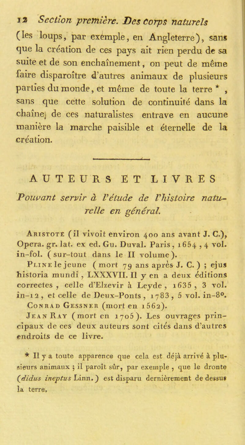 (les loups, par exemple, en Angleterre), sans que la création de ces pays ait rien perdu de sa suite et de son enchaînement, on peut de même faire disparoître d’autres animaux de plusieurs parties du monde, et même de toute la terre * , sans que cette solution de continuité dans la chaîne] de ces naturalistes entrave en aucune manière la marche paisible et éternelle de la création. AUTEURS ET LIVRES Polluant servir à Vétude de l’histoire natu^ relie en général. Aristote (il vivoit environ 400 ans avant J. C.), Opéra, gr. lat. ex ed. Gu. Duval. Paris, 1664,4 vol. in-fol. (sur-tout dans le II volume). Pline le jeune (mort 79 ans après J. C. ) ; ejus historia mundi , LXXXVII. Il y en a deux éditions correctes, celle d’EIzevir à Leyde , i635 , 3 vol. in-12, et celle de Deux-Ponts , 1783, 5 vol. in-8°. Conrad Gessner (mort en 1662). Jean Ray (mort en 1705). Les ouvrages prin- cipaux de ces deux auteurs sont cités dans d’autres endroits de ce livre. * Il y a toute apparence que cela est déjà arrivé à plu- sieurs animaux ; il paroît sûr, par exemple , que le dronte (^didus ineptus est disparu dernièrement de dessuf la terre.