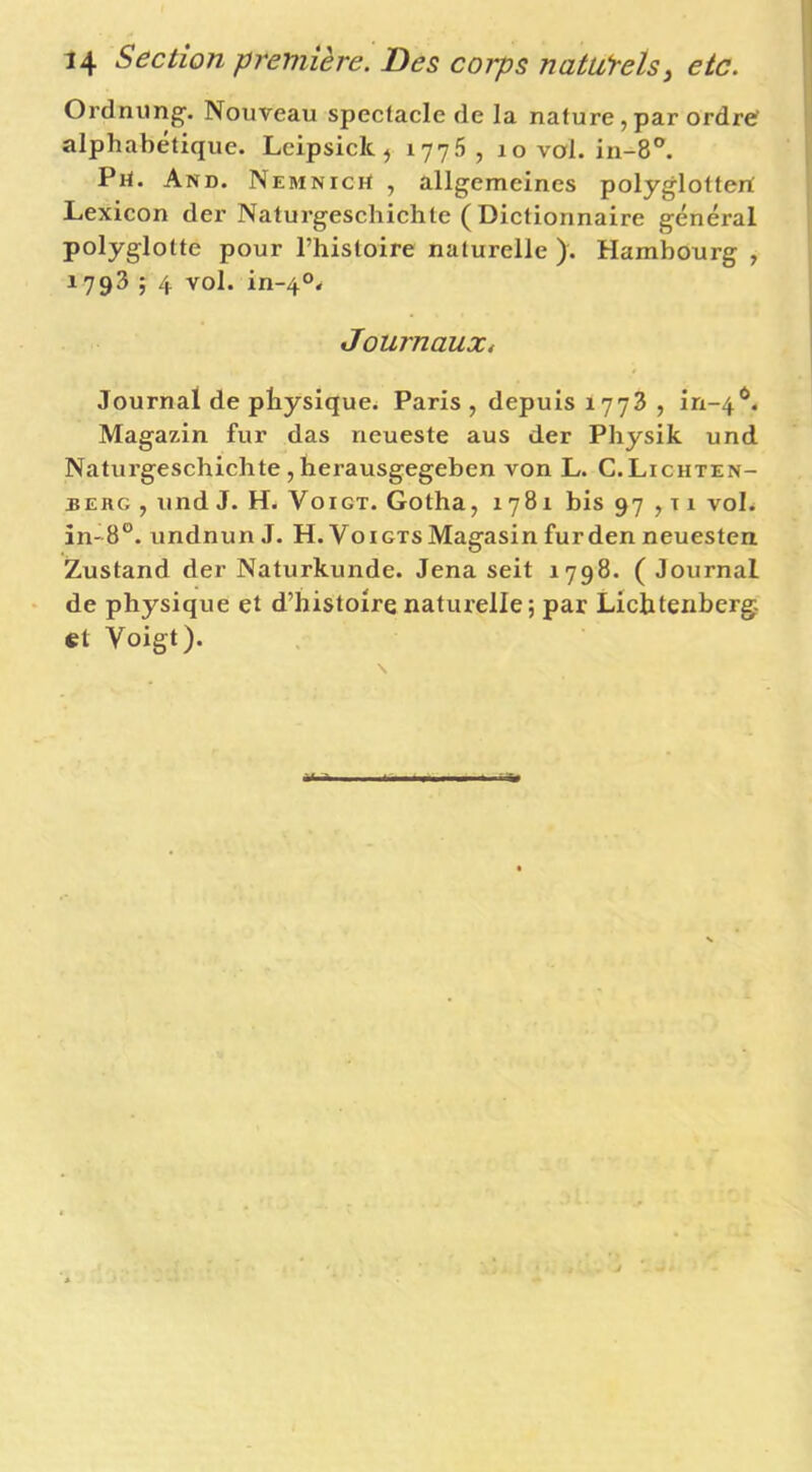 Ordnung'. Nouveau spectacle de la nature,par ordre' alphabétique. Leipsiclc ^ , lo vol. in-8®. Piï. And. NEMNicrt , allgemeines polyglottert Lexicon der Naturgeschichte ( Dictionnaire général polyglotte pour l’histoire naturelle ). Hambourg , 1793 ; 4 vol. in-4°< Journaux, Journal de physique. Paris , depuis 1773 , in-4'^. Magazin fur das neueste aus der Physik und Naturgeschichte , herausgegeben von L. C.Lichten- berg , und J. H. VoiGT. Gotha, 1781 his 97,11 voL in-8°. undnun J. H. Voigts Magasin furden neuesten Zustand der Naturkunde. Jena seit 1798. ( Journal de physique et d’histoire naturelle; par Lichtenberg, et Voigt).