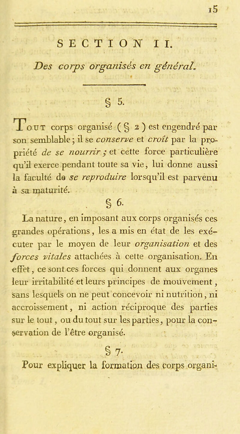 SECTION II. Des corps organisés en général. % 5. T'ouï corps organisé (§ 2 ) est engendré par son semblable ; il se conserve et croît par la prp- priété de se nourrir ; et cette force particulière qu’il exerce pendant toute sa vie, lui donne aussi la faculté de se reproduire lorsqu’il est parvenu à sa maturité. . § 6. La nature, en imposant aux corps organisés ces grandes opérations, les a mis en état de les exé- cuter par le moyen de leur organisation et des forces vitales attachées à cette organisation. En effet, ce sont ces forces qui donnent aux organes leur irritabilité et leurs principes de mouvement, sans lesquels on ne peut concevoir ni nutrition, ni accroissement, ni action réciproque des parties sur le tout, ou du tout sur les parties, pour la con- servation de l’être organisé. § 7- Pour expliquer la formation des corps organi-.
