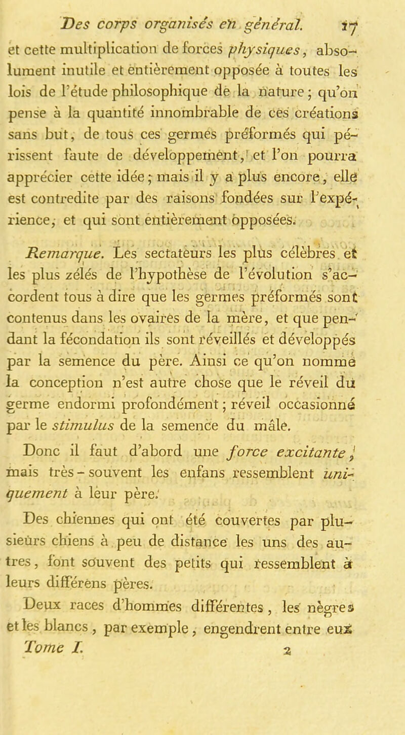 et cette multiplication de forces physiques, abso- lument inutile et entièrement opposée à toutes les lois de l’étude philosophique de la nature ; qu’on pense à la quantité innombrable de ces créations sans but, de tous ces germes préformés qui pé- rissent faute de développement,’et l’on pourra apprécier cette idée; mais il y a plus encore, elle est contredite par des raisons fondées sur l’expé- rience,- et qui sont entièrement opposées^ Démarqué. Les sectateurs les plus célèbres et les plus zélés de l’hjpothèsè de l’évolution s’ac- cordent tous à dire que les germes préformés sont contenus dans les ovaires de la mère, et que pen- dant la fécondation ils sont réveillés et développés par la semence du père. Ainsi ce qu’on nomme la conception n’est autre chose que le réveil dii germe endormi profondément ; réveil occasionné par le stimulus de la semence du mâle. Donc il faut d’abord une force excitante ^ inais très- souvent les enfans ressemblent uni^, quement à lèur père.' Des chiennes qui ont été couvertes par plu- sieurs chiens à peu de distance les uns des au- tres , font souvent des petits qui ressemblent àr leurs différéns pères. Deux races d’hommes différentes , les nègres et les blancs , par exemple, engendrent entre eux Tome I. 3