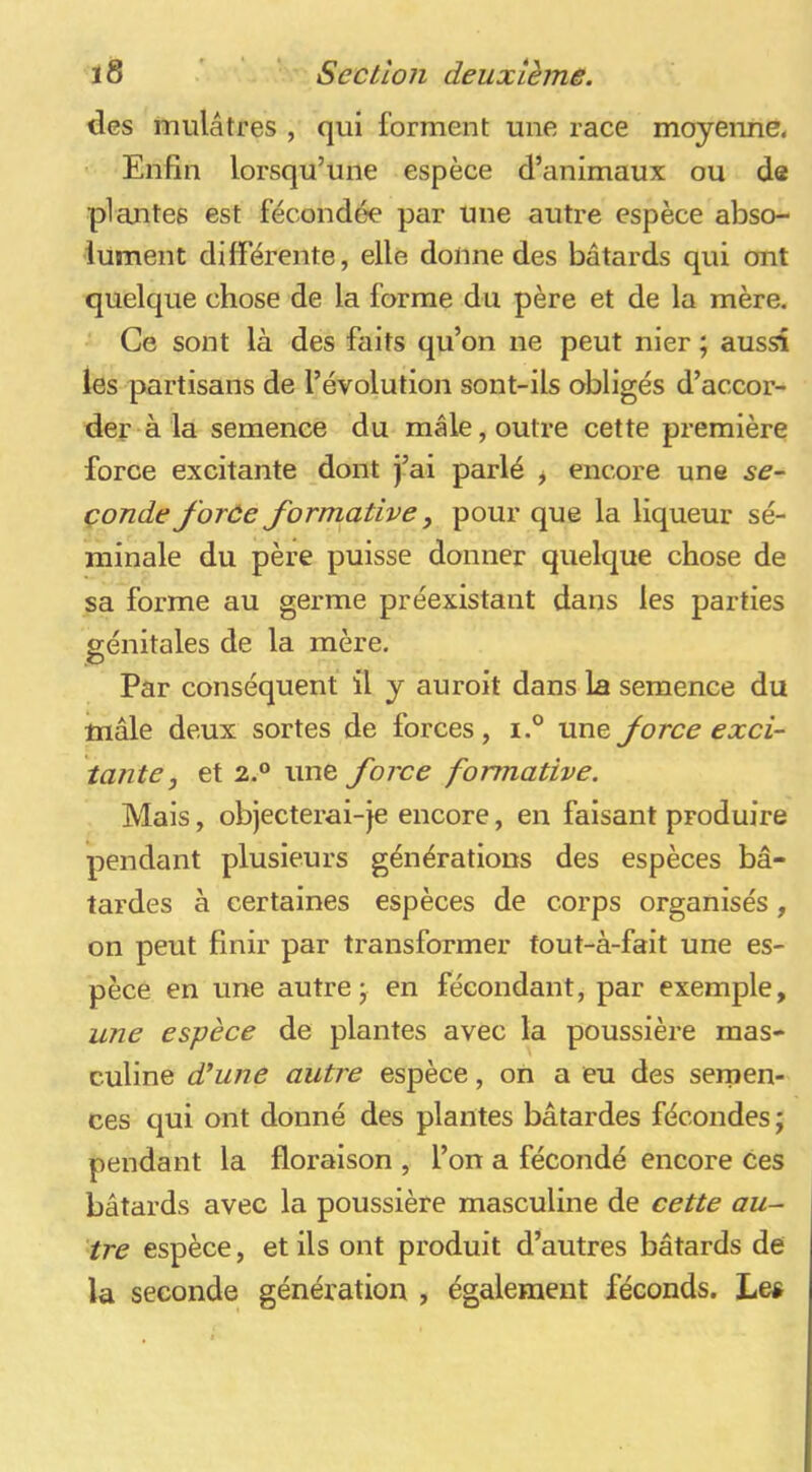 des mulâtres , qui forment une race moyenne^ Enfin lorsqu’une espèce d’animaux ou de plantes est fécondée par une autre espèce abso- lument dilFérente, elle donne des bâtards qui ont quelque chose de la forme du père et de la mère. Ce sont là des faits qu’on ne peut nier ; aussi les partisans de l’évolution sont-ils obligés d’accor- der à la semence du mâle, outre cette première force excitante dont j’ai parlé ^ encore une çonde forée formative, pour que la liqueur sé- minale du père puisse donner quelque chose de sa forme au germe préexistant dans les parties génitales de la mère. .O Par conséquent il y auroit dans la semence du mâle deux sortes de forces, i.® une force exci- tante, et 2.® une force formative. Mais, objecterai-je encore, eu faisant produire pendant plusieurs générations des espèces bâ- tardes à certaines espèces de corps organisés, on peut finir par transformer tout-à-fait une es- pèce en une autres en fécondant, par exemple, une espèce de plantes avec la poussière mas- culine d'une autre espèce, on a eu des serpen- ces qui ont donné des plantes bâtardes fécondes; pendant la floraison , l’on a fécondé encore ces bâtards avec la poussière masculine de cette au- tre espèce, et ils ont produit d’autres bâtards de la seconde génération , également féconds. Le#