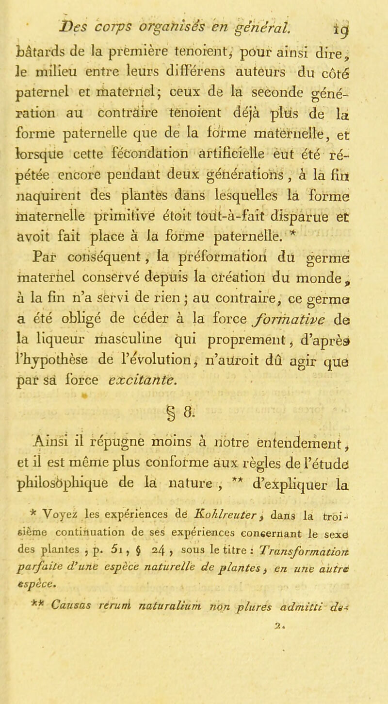 bâtards de la première tenoientj pour ainsi dire, ]e milieu entre leurs differens auteurs du côté paternel et rhaterriel; ceux de la seconde géné- ration au contraire ténoient déjà plus de la forme paternelle que de la forme maternelle, et lorsque cette fécondation artificielle èut été ré- pétée encore pendant deux générations , à la fini naquirent des plantes dans lesquelles la forme maternelle primitive étoit toiit-à-fait disparue et avoit fait place à la forme pafernélle. * Par conséquent, la préformation du germe materiiel conservé depuis la ctéatioli du monde , à la fin n’a Servi de rien * au contraire, ce germe a été obligé de céder à la force Jbrmative de la liqueur riiasculine qui proprement ^ d’après l’hjpothèse de l’évolution j n’aUroit dû agir qUô par sa force excitante. § 8. Ainsi il répugne moins à nôtre entendement, et il est même plus conforme aux règles de l’étude philosophique de la nature , ** d’expliquer la * Voyez les expériences dé Kohlreuter^ dans la troi- sième continuation de ses expériences concernant le sexe des plantes , p. 5i, § 24 , sous le titre : Transformation, parfaite d’une espèce naturelle de plantes, en une autre espèce. ** Causas reruni naturaliiim non plures admitti de^