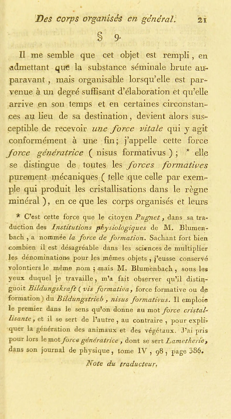 § 9' Il me semble que cet objet est rempli, en admettant que la substance séminale brute au- paravant , mais organisable lorsqu’elle est par- venue à un degré sufSsant d’élaboration et qu’elle arrive en son temps et en certaines circonstan- ces au lieu de sa destination, devient alors sus- ceptible de recevoir une force vitale qui y agit conformément à une fin; j’appelle cette force force génératrice ( nisus formativus ) ; * elle se distingue de toutes les forces formatwes purement mécaniques ( telle que celle par exem- ple qui produit les cristallisations dans le règne minéral ), en ce que les corps organisés et leurs * C’est cette force que le citoyen Pugnet, dans sa tra- duction des Institutions physiologiques de M, Blumen- bach. , a nommée la force de formation. Sacliant fort bien combien il est désagréable dans les sciences de multiplier les dénominations pour les mêmes objets , j’eusse conservé volontiers le même pom 5 -mais 1\I. Blumenbach , sous les yeux duquel je travaille, m’a fait observer qu’il distiq.- guoit Bildungskraft ( vis formativa^ force formative ou de formation) du Bildungstrieh , nisus formativus. Il emploie le premier dans le sens qu’on donne au mot force cristal- lisante , et il se sert de l’autre , au contraire , pour explir quer la génération des animaux et des végétaux. J’ai pris pour lors le mot force génératrice , dont se sert JLametJierie f dans son journal de physique, tome IV , 98 , page 386,