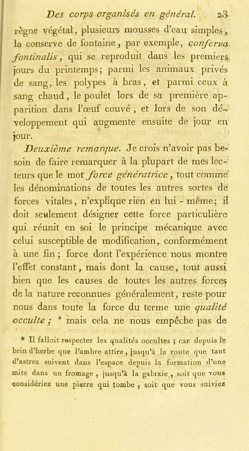 règne végétal, plusieurs mousses d’eau simples, la conserve de fontaine, par exemple, çonferva J'ontinalis, qui se reproduit dans les premiers, jours du printemps; parmi les animaux privés de sang, les polypes à bras, et parmi ceux à sang chaud, le poulet lors de sa première ap- parition dans l’œuf couvé , et lors de son dé^ veloppement qui augmente ensuite de jour en jour. Deuxième remarque. Je crois n’avoir pas be- soin de faire remarquer à la plupart de mes lec- teurs que le mot force génératrice, tout comme' les dénominations de toutes les autres sortes de forces vitales, n’explique rien en lui-même; il doit seulement désigner cette force particulière qui réunit en soi le principe mécanique avec celui susceptible de modification, conformément à une fin ; force dont l’expérience nous montre l’effet constant, mais dont la cause, tout aussi bien que les causes de toutes les autres force^ delà nature reconnues généralement, reste pour nous dans toute la force du terme une qualité occulte ,* * mais cela ne nous empêche pas de * Il fallolt r&specter les qualités occultes ; car depuis le brin d’herbe que l’ambre attire, jusqu’à la route que tant d’astres suivent dans l’espace depuis la formation d’une mite dans un fromage , jusqu’à la galaxie , soit que vous considériez une pierre qui tombe , soit que vous suiviez