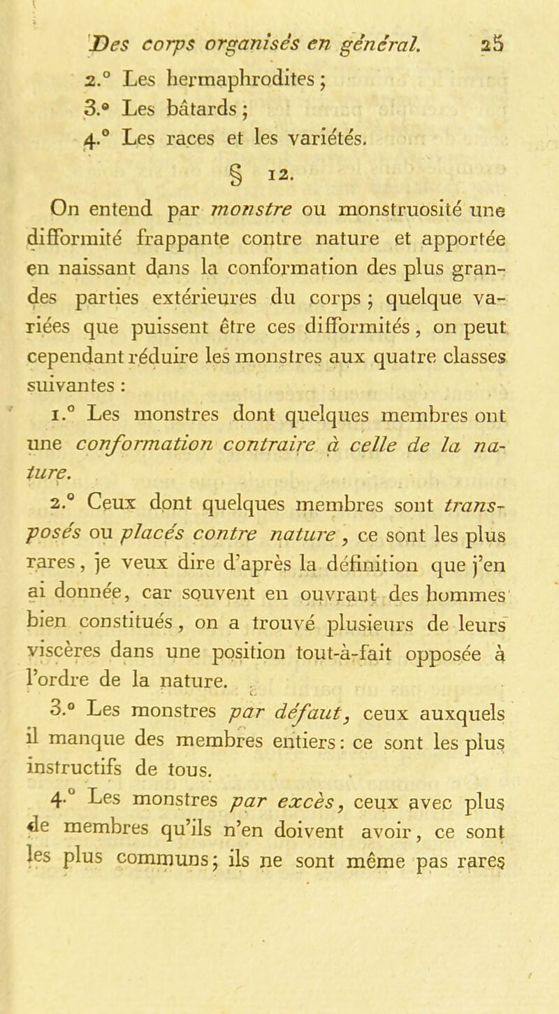 2. ° Les hermaphrodites ; 3. ® Les bâtards ; 4. ° Les races et les variétés. § 12. On entend par monstre ou monstruosité une difformité frappante contre nature et apportée en naissant dans la conformation des plus gran- des parties extérieures du corps ; quelque va- riées que puissent être ces difformités, on peut cependant réduire les monstres aux quatre classes suivantes : 1. ® Les monstres dont quelques membres ont une conformation contraire à celle de la na- ture. 2. ° Ceux dont quelques membres sont trans- poses ou placés contre nature, ce sont les plus rares, je veux dire d’après la définition que j’en ai donnée, car souveiit en ouvrant des hommes bien constitués, on a trouvé jDlusieiirs de leurs viscères dans une position tout-à-fait opposée à l’ordre de la nature. . 3. ® Les monstres par défaut, ceux auxquels il manque des membres entiers : ce sont les plus instructifs de tous. 4. ® Les monstres par excès, ceux avec plus de membres qu’ils n’en doivent avoir, ce sont les plus communs J ils ne sont même pas rares