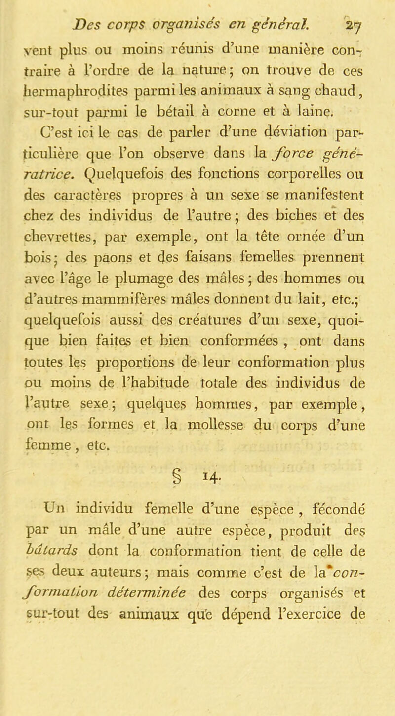 vent plus ou moins réunis d’une manière con- traire à l’ordre de la nature; on trouve de ces hermaphrodites parmi les animaux à sang chaud, sur-tout pai'mi le bétail à corne et à laine. C’est ici le cas de parler d’une déviation par- ticulière que l’on observe dans la force géné- ratrice. Quelquefois des fonctions corporelles ou des caractères propres à un sexe se manifestent chez des individus de l’autre ; des biches et des chevrettes, par exemple, ont la tête ornée d’un bois; des paons et des faisans femelles prennent avec l’âge le plumage des mâles ; des hommes ou d’autres mammifères mâles donnent du lait, etc.; quelquefois aussi des créatures d’un sexe, quoi- que bien faites et bien conformées , ont dans toutes les proportions de leur conformation plus ou moins de l’habitude totale des individus de l’autre sexe ; quelques hommes, par exemple, ont les formes et la mollesse du corps d’une femme, etc. § 14* Un individu femelle d’une espèce , fécondé par un mâle d’une autre espèce, produit des bâtards dont la conformation tient de celle de ses deux auteurs; mais comme c’est de \sTcon- formation déterminée des corps organisés et sur-tout des animaux qu'e dépend l’exercice de