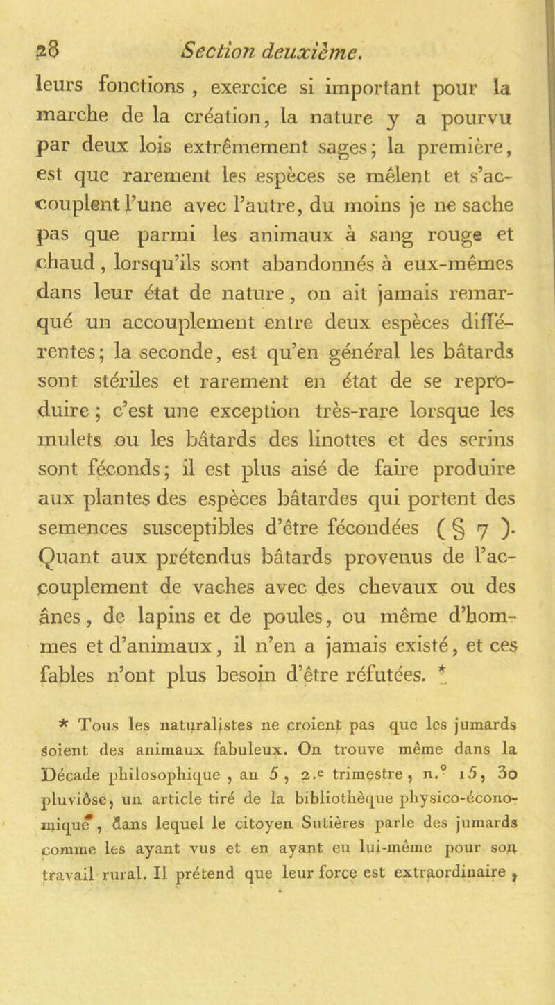 leurs fonctions , exercice si important pour la marche de la création, la nature y a pourvu par deux lois extrêmement sages; la première, est que rarement les espèces se mêlent et s’ac- couplent l’une avec l’autre, du moins je ne sache pas que parmi les animaux à sang rouge et chaud , lorsqu’ils sont abandonnés à eux-mêmes dans leur état de nature, on ait jamais remar- qué un accouplement entre deux espèces diffé- rentes; la seconde, est qu’en général les bâtards sont stériles et rarement en état de se repro- duire ; c’est une exception très-rare lorsque les mulets ou les bâtards des linottes et des serins sont féconds; il est plus aisé de faire produire aux plantes des espèces bâtardes qui portent des semences susceptibles d’être fécondées ( § 7 )• Quant aux prétendus bâtards provenus de l’ac- couplement de vaches avec des chevaux ou des ânes, de lapins et de poules, ou même d’hom- mes et d’animaux, il n’en a jamais existé, et ces fables n’ont plus besoin d’être réfutées. * * Tous les naturalistes ne croient pas que les jumards Soient des animaux fabuleux. On trouve même dans la Décade philosophique, an 5, 2.e trimestre, n.“ i5, 3o pluviôse, un article tiré de la bibliothèque physico-écono- miqu*, dans lequel le citoyen Sutières parle des jumards comme les ayant vus et en ayant eu lui-même pour soit travail rural. Il prétend que leur force est extraordinaire ,