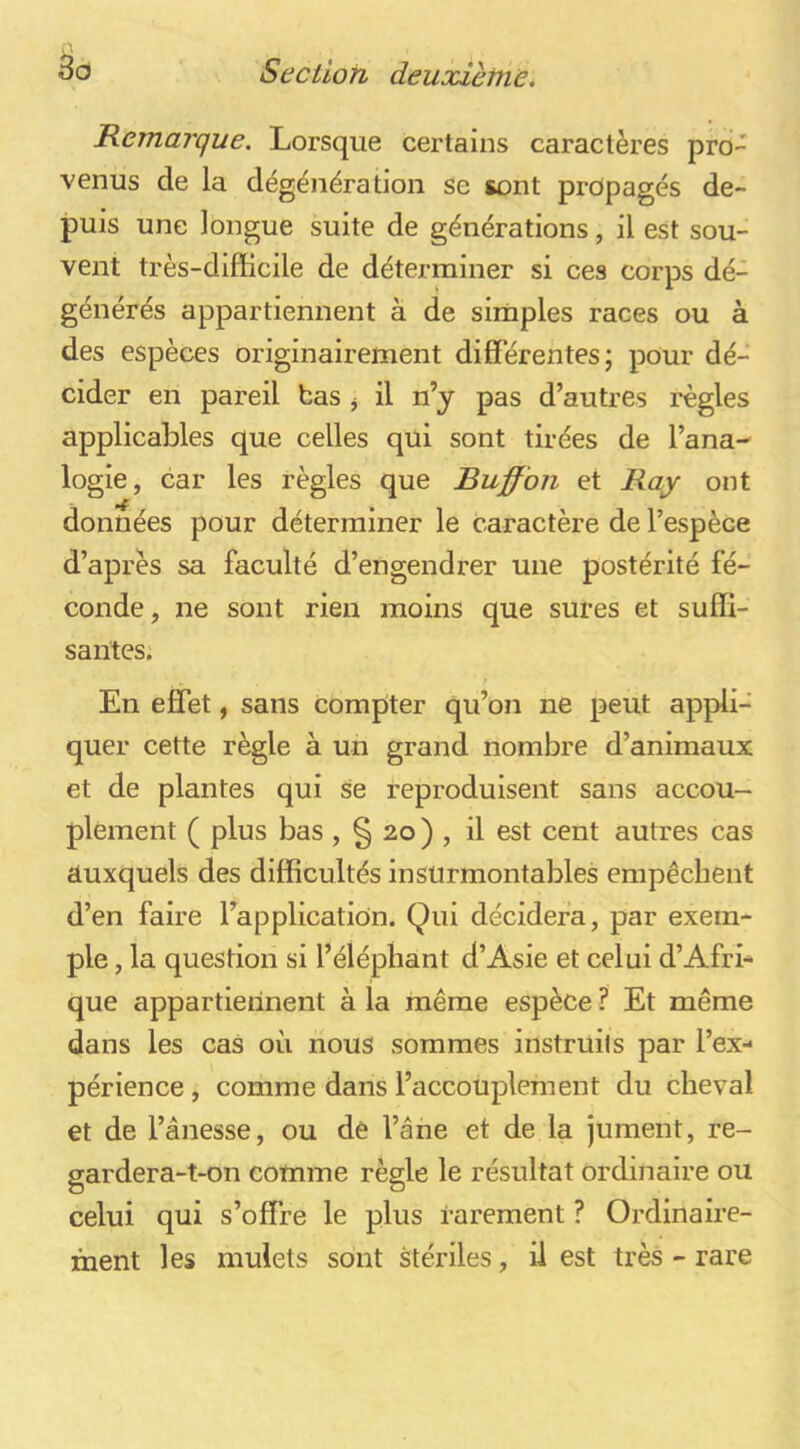 Remarque. Lorsque certains caractères pro- venus de la dégénération se sont propagés de- puis une longue suite de générations, il est sou- vent très-difficile de déterminer si ces corps dé- générés appartiennent à de simples races ou à des espèces originairement différentes; pour dé- cider en pareil bas ^ il n’y pas d’autres règles applicables que celles qui sont tirées de l’ana- logie, car les règles que Buffbn et Ray ont données pour déterminer le caractère de l’espèce d’après sa faculté d’engendrer une postérité fé- conde, ne sont rien moins que sures et suffi- santes. En effet, sans compter qu’on ne peut appli- quer cette règle à un grand nombre d’animaux et de plantes qui se reproduisent sans accou- plement ( plus bas , § 20 ) , il est cent autres cas auxquels des difficultés insurmontables empêchent d’en faire l’application. Qui décidera, par exem- ple , la question si l’éléphant d’Asie et celui d’Afri- que appartiennent à la même espèce ? Et même dans les cas où nous sommes instruils par l’ex- périence , comme dans l’accouplement du cheval et de l’ânesse, ou de l’âne et de la jument, re- gardera-t-on comme règle le résultat ordinaire ou celui qui s’offre le plus rarement ? Ordinaire- ment les mulets sont stériles, il est très - rare