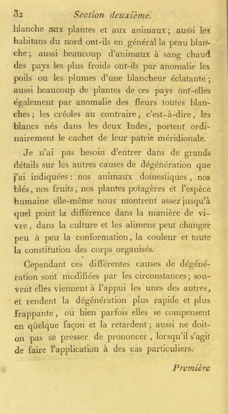 blanche a^x plantes et aux animaux ; au^si les' habitans du nord ont-ils en général la peau blan^ che ; aussi beaucoup d’animaux à sang chaud des pays les plus froids ont-ils par anomalie les poils ou les plumes d’une blancheur éclatante ; aussi beaucoup de plantes de ces pays ônt-elles également par anomalie des fleurs toutes blan- ches ; les créoles au contraire, c’est-à-dire, les blancs nés dans les deux Indes, portent ordi- nairement le cachet de leur patriè méridionale. Je n’ai pas besoin’ d’entrer dans de grands détails sur les autres causes de dégénération que j’ai indiquées : nos animaux domestiques , nos blés, nos fruits, nos plantes potagères et l’espèce humaine elle-même nous nrontrent assez jusqu’à quel point la différence dans la manière de vi- vre , dans la culture et les alimens peut changer peu à peu la conformation, la couleur et toute la constitution des corps organisés. Cependant ces différentes causes de dégéné- f ation sont modifiées par les circonstances ; sou- vent elles viennent à l’appui les unes des autres, ' et rendent la dégénération plus rapide et plus frappante, ou bien parfois elles se compensent en qûèlque façon et la retardent ; aussi ne doit- on pas sê presser de prononcer , lorsqu’il s’agit de faire fapplication à des cas particuliers. Première