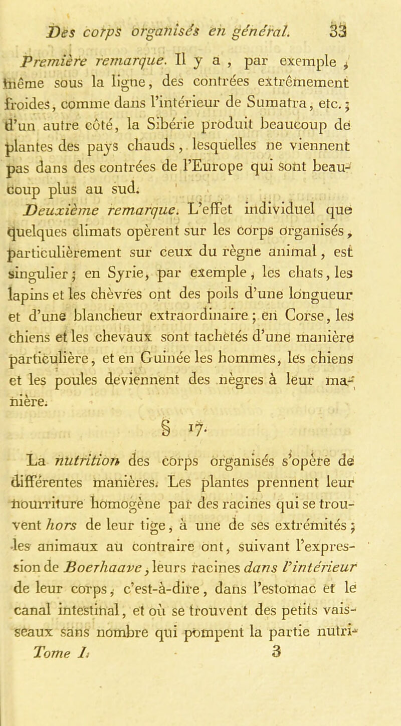 Première remarque. Il y a , par exemple I jtnêrne sous la ligne, des contrées extrêmement froides, comme dans l’intérieur de Sumatra, etc,; d’un autre coté, la Sibérie produit beaucoup dé J)lantes des pays chauds, lesquelles ne viennent pas dans des contrées de l’Europe qui sotit beau- coup plus au sud. Deuxième remarque. L’effet individuel que quelques climats opèrent sur les corps organisés, particulièrement sur ceux du règne animal, est singulier - en Syrie, par exemple, les chats, les lapins et les chèvres ont des poils d’une longueur et d’une blancheur extraordinaire; eh Corse, les chiens et les chevaux sont tachetés d’une maniéré particulière, et en Guinée les hommes, lés chiens et les poules deviennent des nègres à leur ma-; hière, § La nutrition des Corps organisés s^opérè dé différentes manières; Les plantes prennent leur houiTiture homogène par des racines qui se trou- vent hors de leur tige, à une de ses extrémités ; -les animaux au contraire ont, suivant l’expres- sion de Boerliaave racines Vintérieur de leur corps ,■ c’est-à-dire, dans l’estohiac èf le canal intestinal, et où se trouvent des petits vais- seaux sans nombre qui pompent la partie lUitrL Tome li 3