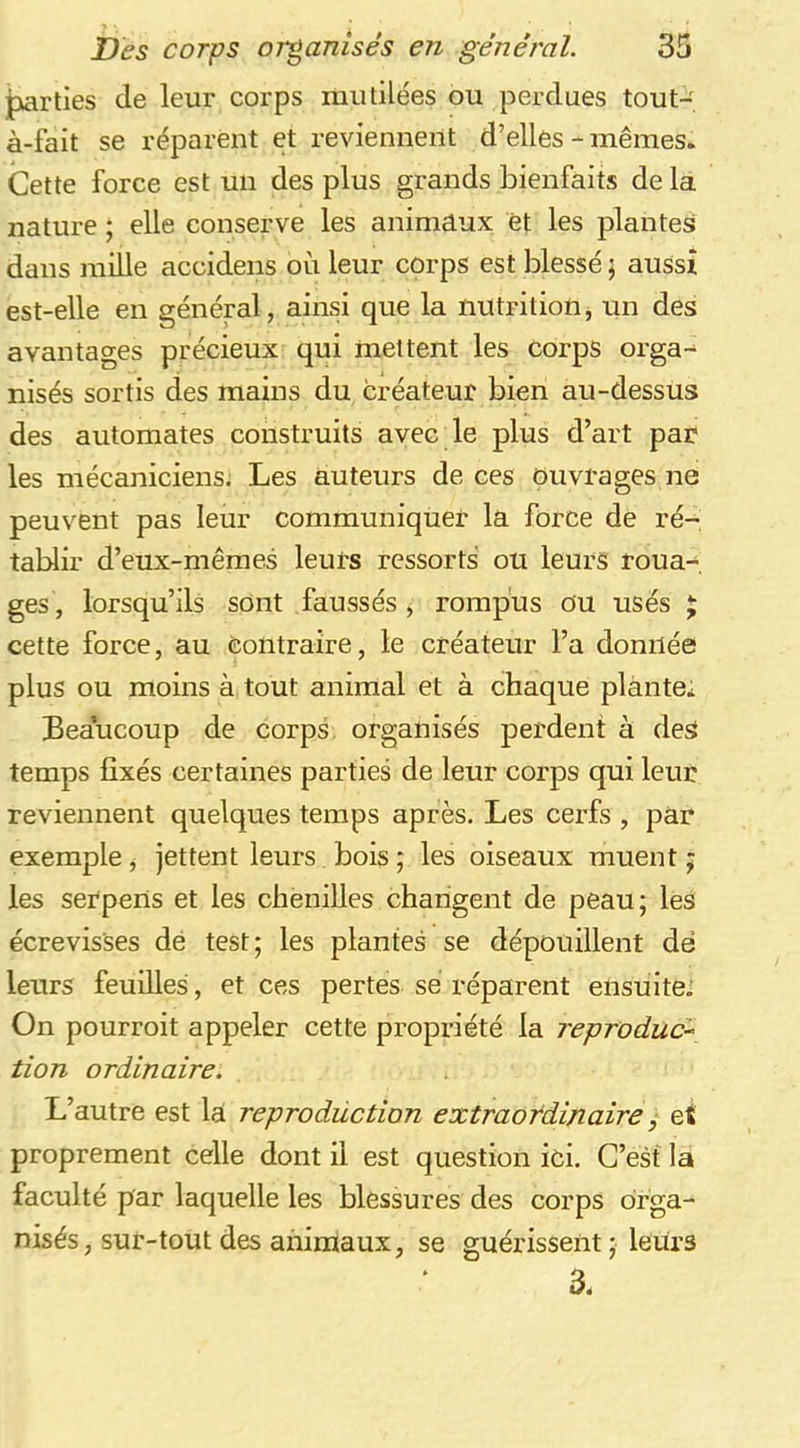 ^rties de leur corps iniiülées ou perdues tout-; à-fait se réparent et reviennent d’elles - mêmes. Cette force est un des plus grands bienfaits de la nature ; elle conserve les animaux et les plantes dans raille accidens où leur corps est blessé \ aussi est-elle en général, ainsi que la nutrition, un des avantages précieux qui mettent les corps orga-^ nisés sortis des mains du créateur bien au-dessus des automates construits avec le plus d’art par les mécaniciens. Les auteurs de ces ouvrages ne peuvent pas leur communiquer la force de ré- tablir d’eux-mêraes leurs ressorts ou leurs roua- ges, lorsqu’ils sont faussés ^ rompus ou usés J cette force, au contraire, le créateur l’a donnée plus ou moins à tout animal et à chaque plante. Beaucoup de corpâ organisés perdent à deS temps fixés certaines parties de leur corps qui leur reviennent quelques temps après. Les cerfs , par exemple, jettent leurs bois ; les oiseaux muent ; les serpens et les chenilles changent de peau; les écrevisses de test; les plantes se dépouillent dé leurs feuilles, et ces pertes se réparent ensuite. On pourroit appeler cette propriété la reproduc^ tion ordinaire. L’autre est la reproduction extraordinaire ^ et proprement celle dont il est question ici. C’est la faculté par laquelle les blessures des corps orga- nisés, sur-tout des anintaux, se guérissent ; leurs 3.