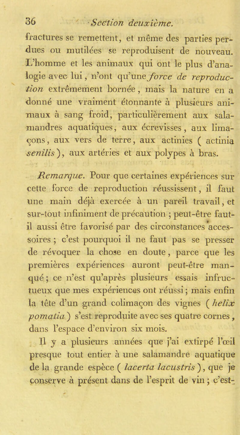 fractures se remettent, et même des parties per- dues ou mutilées se reproduisent de nouveau. L’homme et les animaux qui ont le plus d’ana- logie avec lui, n’ont qu’une force de reproduc- tion extrêmement bornée, mais la nature en a donné une vraiment étonnante à plusieurs ani- maux à sang froid, particulièrement aux sala- mandres aquatiques, aux écrevisses , aux lima- çons, aux vers de terre, aux actinies ( actinia senilis')., aux artéries et aux polypes à bras. Remarque. Pour que certaines expériences sur cette force de reproduction réussissent, il faut une main déjà exercée à un pareil travail, et sur-tout infiniment de précaution ; peut-être faut- il aussi être favorisé par des circonstances acces- soires ; c’est pourquoi il ne faut pas se presser de révoquer la chose en doute, parce que les premières expériences auront peut-être man- qué ; ce n’est qu’après plusieurs essais infruc- tueux que mes expériences ont réussi ; mais enfin la tête d’un grand colimaçon des vignes ( hélix pomatia ) s’est reproduite avec ses quatre cornes, dans l’espace d’environ six mois. Il y a plusieurs années que j’ai extirpé l’œil presque tout entier à une salamandre aquatique de la grande espèce ( lacerta lacustris ), que je conserve à présent dans de l’esprit de vin ; c’est-