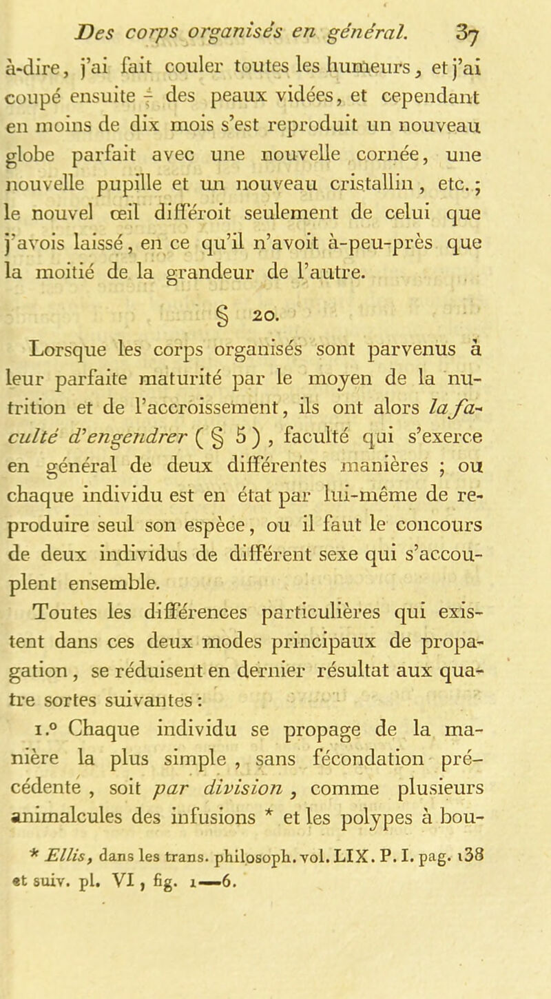 à*dire, j’ai fait couler toutes les humeurs, et j’ai coupé ensuite 4 des peaux vidées, et cependant en moins de dix mois s’est reproduit un nouveau globe parfait avec une nouvelle cornée, une nouvelle pupille et mi nouveau cristallin, etc. ; le nouvel oeil différoit seulement de celui que j’avois laissé, en ce qu’il n’avoit à-peu-près que la moitié de la grandeur de l’autre. § 20. Lorsque les corps organisés sont parvenus à leur parfaite maturité par le moyen de la nu- trition et de l’accroissement, ils ont alors lafa- culté dé engendrer ( § b ) , faculté qui s’exerce en général de deux différentes manières ; ou chaque individu est en état par lui-même de re- produire seul son espèce, ou il faut le concours de deux individus de différent sexe qui s’accou- plent ensemble. Toutes les différences particulières qui exis- tent dans ces deux modes principaux de propa- gation , se réduisent en dernier résultat aux qua- tre sortes suivantes : i.o Chaque individu se propage de la ma- nière la plus simple , sans fécondation pré- cédente , soit par division , comme plusieurs animalcules des infusions * et les polypes à bou- * Ellis, dans les trans. philosopli. vol. LIX. P. I. pag. i38 et sixiv. pl. VI, fig. X—6.