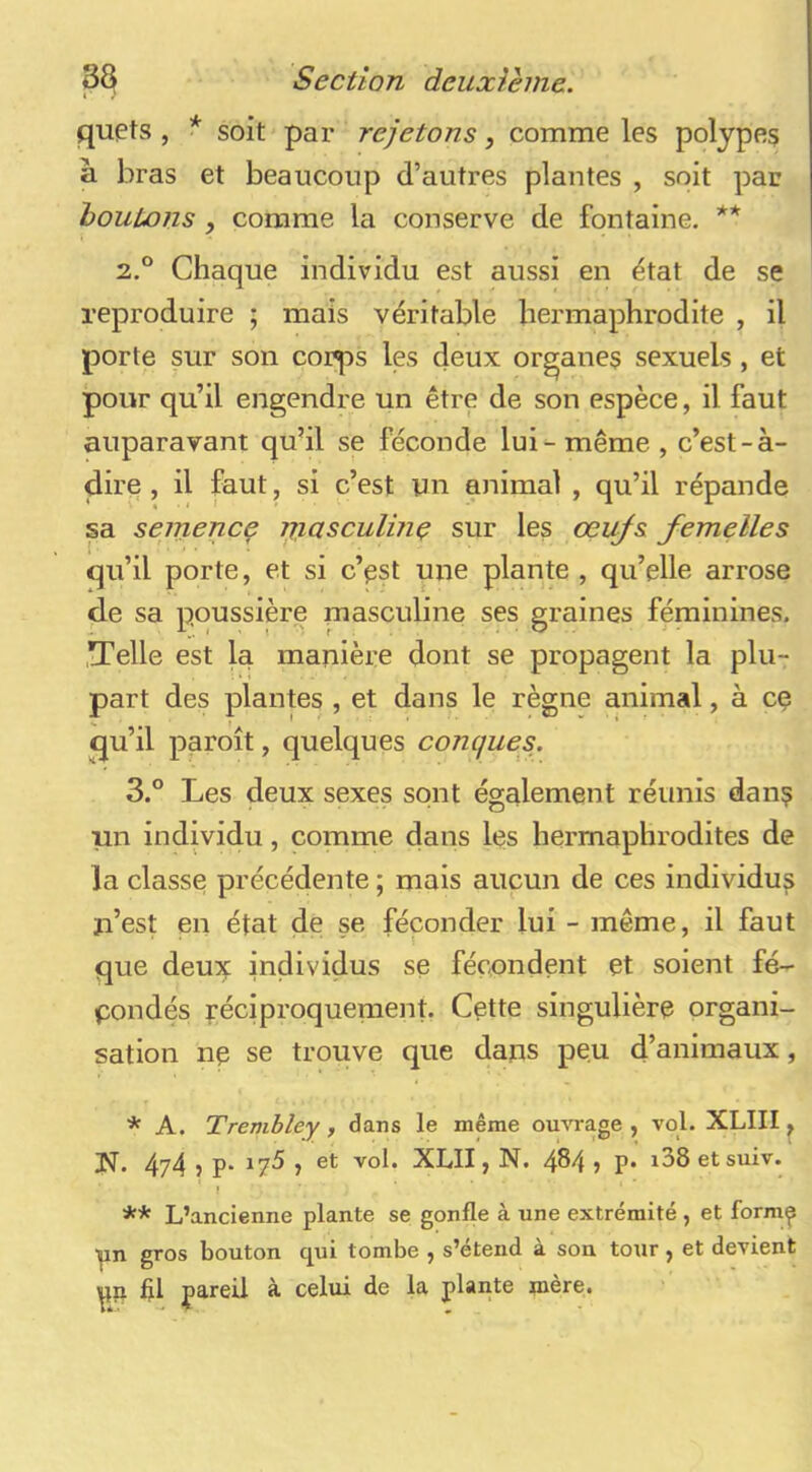 quets , * soit par rejetons, comme les polypes à bras et beaucoup d’autres plantes , soit par houtons y comme la conserve de fontaine. ** 2. ° Chaque individu est aussi en état de se reproduire ; mais véritable hermaphrodite , il porte sur son corps les deux organes sexuels , et pour qu’il engendre un être de son espèce, il faut auparavant qu’il se féconde lui^ même , c’est-à- dire , il faut, si c’est un animal , qu’il répande sa semence jjiasculme sur les œufs femelles qu’il porte, et si c’^t une plante , qu’elle arrose de sa poussière masculine ses graines féminines. .Telle est la majiière dont se propagent la plu- part des plantes , et dans le règne animal, à ce qu’il paroît, quelques conques. 3. ° Les deux sexes sont également réunis dan? un individu, comme dans les hermaphrodites de la classe précédente ; mais aucun de ces individus u’est en état de se féconder lui - même, il faut que deux individus se fécondent et soient fé- condés réciproquement. Cette singulière organi- sation ne se trouve que dans peu d’animaux, * A. Trenibley, dans le même ouvrage , vol. XLIII ^ ]N. 4z4 ? P‘ ^7^ ) XblI, N. 484 > P* etsuiv. i ** L’ancienne plante se gonfle à une extrémité , et form^ yn gros bouton qui tombe , s’étend à son tour, et devient ^n fil jjareil à celui de la plante mère.
